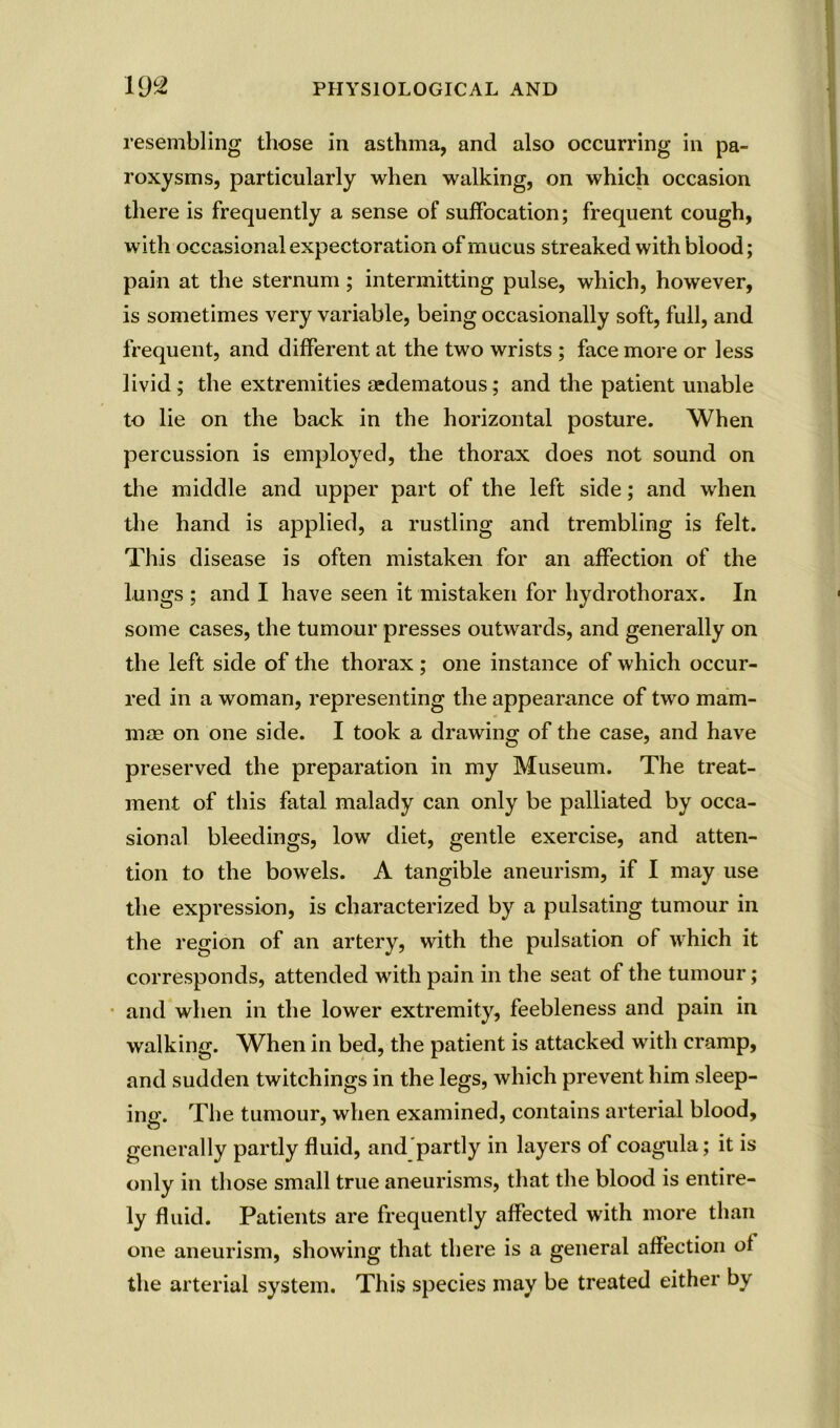 resembling those in asthma, and also occurring in pa- roxysms, particularly when walking, on which occasion there is frequently a sense of suffocation; frequent cough, with occasional expectoration of mucus streaked with blood; pain at the sternum; intermitting pulse, which, however, is sometimes very variable, being occasionally soft, full, and frequent, and different at the two wrists ; face more or less livid; the extremities aedematous; and the patient unable to lie on the back in the horizontal posture. When percussion is employed, the thorax does not sound on the middle and upper part of the left side; and when the hand is applied, a rustling and trembling is felt. This disease is often mistaken for an affection of the lungs ; and I have seen it mistaken for hydrothorax. In some cases, the tumour presses outwards, and generally on the left side of the thorax ; one instance of which occur- red in a woman, representing the appearance of two mam- mae on one side. I took a drawing of the case, and have preserved the preparation in my Museum. The treat- ment of this fatal malady can only be palliated by occa- sional bleedings, low diet, gentle exercise, and atten- tion to the bowels. A tangible aneurism, if I may use the expression, is characterized by a pulsating tumour in the region of an artery, with the pulsation of which it corresponds, attended with pain in the seat of the tumour; and when in the lower extremity, feebleness and pain in walking. When in bed, the patient is attacked with cramp, and sudden twitchings in the legs, which prevent him sleep- ing. The tumour, when examined, contains arterial blood, generally partly fluid, and partly in layers of coagula; it is only in those small true aneurisms, that the blood is entire- ly fluid. Patients are frequently affected with more than one aneurism, showing that there is a general affection of the arterial system. This species may be treated either by