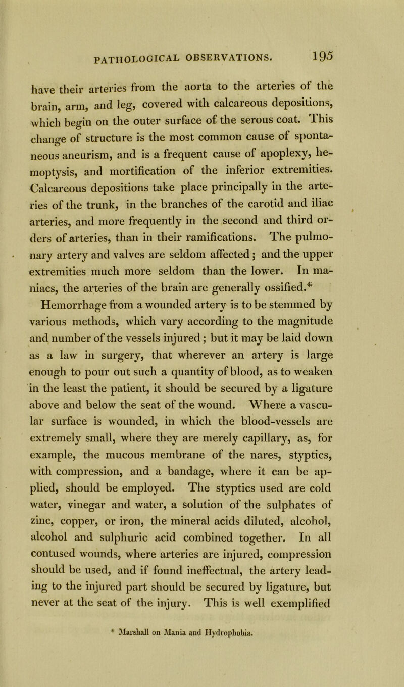 have their arteries from the aorta to the arteries of the brain, arm, and leg, covered with calcareous depositions, which begin on the outer surface of the serous coat. This chancre of structure is the most common cause of sponta- © neous aneurism, and is a frequent cause of apoplexy, he- moptysis, and mortification of the inferior extremities. Calcareous depositions take place principally in the arte- ries of the trunk, in the branches of the carotid and iliac arteries, and more frequently in the second and third or- ders of arteries, than in their ramifications. The pulmo- nary artery and valves are seldom affected ; and the upper extremities much more seldom than the lower. In ma- niacs, the arteries of the brain are generally ossified.* Hemorrhage from a wounded artery is to be stemmed by various methods, which vary according to the magnitude and number of the vessels injured; but it may be laid down as a law in surgery, that wherever an artery is large enough to pour out such a quantity of blood, as to weaken in the least the patient, it should be secured by a ligature above and below the seat of the wound. Where a vascu- lar surface is wounded, in which the blood-vessels are extremely small, where they are merely capillary, as, for example, the mucous membrane of the nares, styptics, with compression, and a bandage, where it can be ap- plied, should be employed. The styptics used are cold water, vinegar and water, a solution of the sulphates of zinc, copper, or iron, the mineral acids diluted, alcohol, alcohol and sulphuric acid combined together. In all contused wounds, where arteries are injured, compression should be used, and if found ineffectual, the artery lead- ing to the injured part should be secured by ligature, but never at the seat of the injury. This is well exemplified * Marshall on Mania and Hydrophobia.