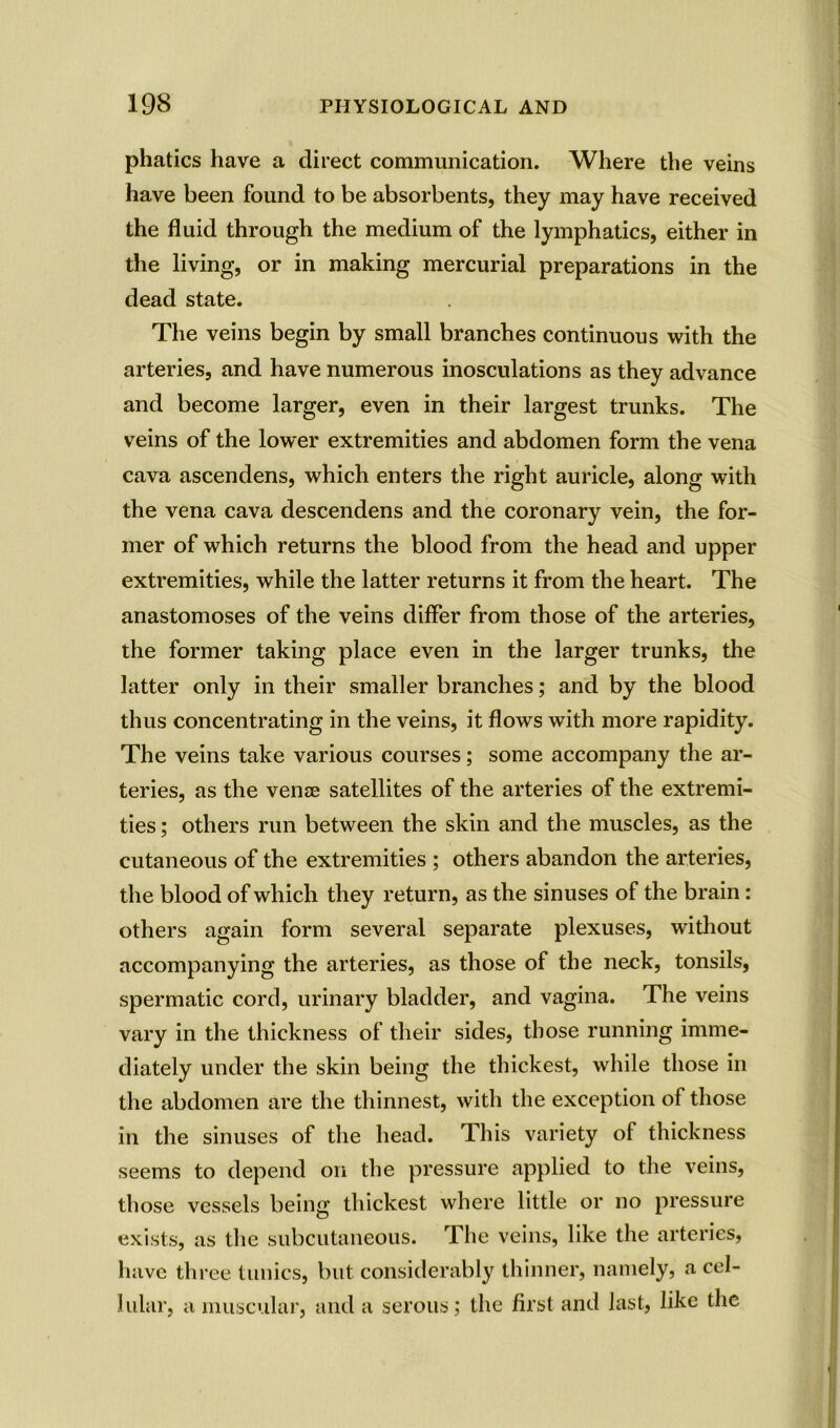 phatics have a direct communication. Where the veins have been found to be absorbents, they may have received the fluid through the medium of the lymphatics, either in the living, or in making mercurial preparations in the dead state. The veins begin by small branches continuous with the arteries, and have numerous inosculations as they advance and become larger, even in their largest trunks. The veins of the lower extremities and abdomen form the vena cava ascendens, which enters the right auricle, along with the vena cava descendens and the coronary vein, the for- mer of which returns the blood from the head and upper extremities, while the latter returns it from the heart. The anastomoses of the veins differ from those of the arteries, the former taking place even in the larger trunks, the latter only in their smaller branches; and by the blood thus concentrating in the veins, it flows with more rapidity. The veins take various courses; some accompany the ar- teries, as the vense satellites of the arteries of the extremi- ties ; others run between the skin and the muscles, as the cutaneous of the extremities ; others abandon the arteries, the blood of which they return, as the sinuses of the brain : others again form several separate plexuses, without accompanying the arteries, as those of the neck, tonsils, spermatic cord, urinary bladder, and vagina. The veins vary in the thickness of their sides, those running imme- diately under the skin being the thickest, while those in the abdomen are the thinnest, with the exception of those in the sinuses of the head. This variety of thickness seems to depend on the pressure applied to the veins, those vessels being thickest where little or no pressure exists, as the subcutaneous. The veins, like the arteries, have three tunics, but considerably thinner, namely, a cel- lular, a muscular, and a serous; the first and last, like the