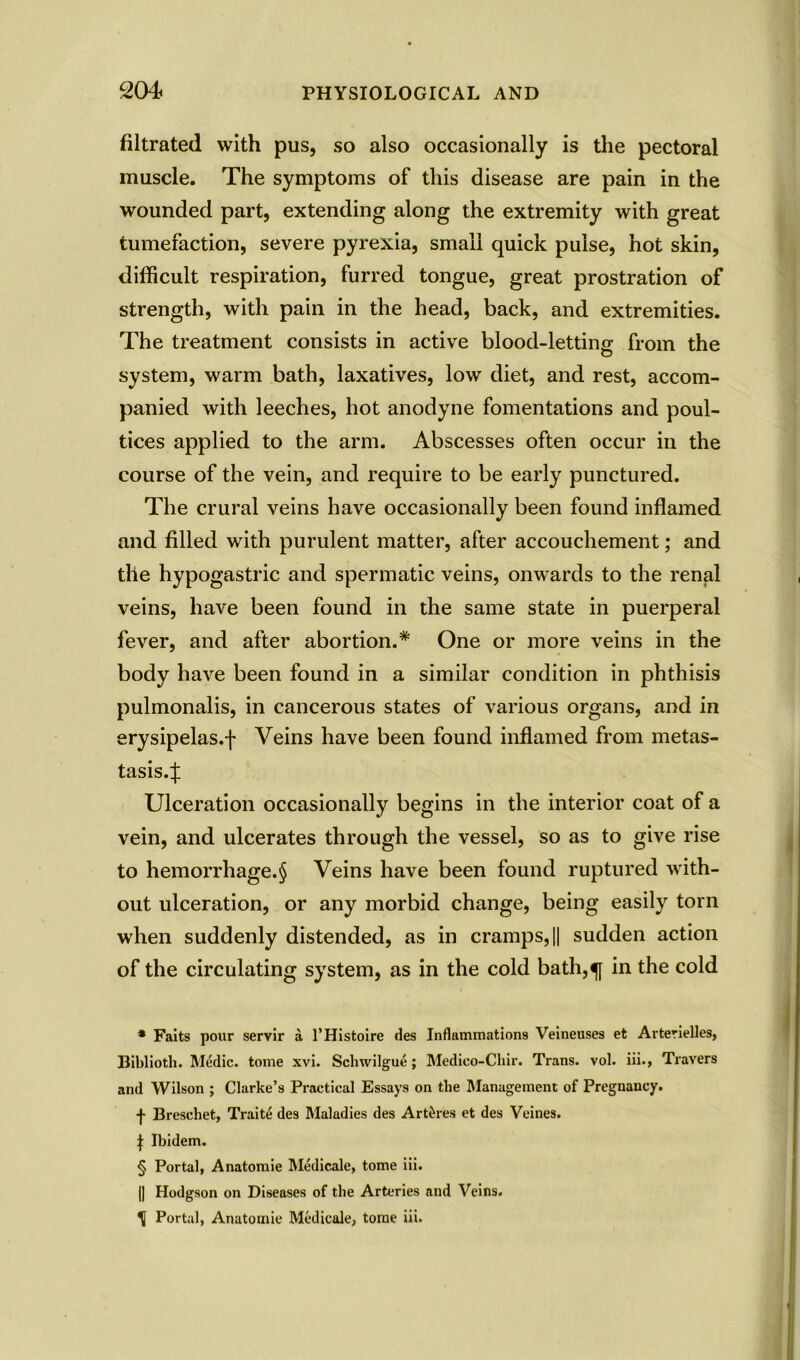 filtrated with pus, so also occasionally is the pectoral muscle. The symptoms of this disease are pain in the wounded part, extending along the extremity with great tumefaction, severe pyrexia, small quick pulse, hot skin, difficult respiration, furred tongue, great prostration of strength, with pain in the head, back, and extremities. The treatment consists in active blood-letting from the system, warm bath, laxatives, low diet, and rest, accom- panied with leeches, hot anodyne fomentations and poul- tices applied to the arm. Abscesses often occur in the course of the vein, and require to be early punctured. The crural veins have occasionally been found inflamed and filled with purulent matter, after accouchement; and the hypogastric and spermatic veins, onwards to the renal veins, have been found in the same state in puerperal fever, and after abortion.* * * § One or more veins in the body have been found in a similar condition in phthisis pulmonalis, in cancerous states of various organs, and in erysipelas.f Veins have been found inflamed from metas- tasis.:}: Ulceration occasionally begins in the interior coat of a vein, and ulcerates through the vessel, so as to give rise to hemorrhage.§ Veins have been found ruptured with- out ulceration, or any morbid change, being easily torn when suddenly distended, as in cramps, || sudden action of the circulating system, as in the cold bath,f in the cold * Faits pour servir a l’Histoire des Inflammations Veineuses et Arterielles, Biblioth. Medic, tome xvi. Schwilgue; Medico-Chir. Trans, vol. iii., Travers and Wilson ; Clarke’s Practical Essays on the Management of Pregnancy. f Brescliet, Traite des Maladies des Art^res et des Veines. \ Ibidem. § Portal, Anatomie Medicale, tome iii. || Hodgson on Diseases of the Arteries and Veins. H Portal, Anatomie Medicale, tome iii.