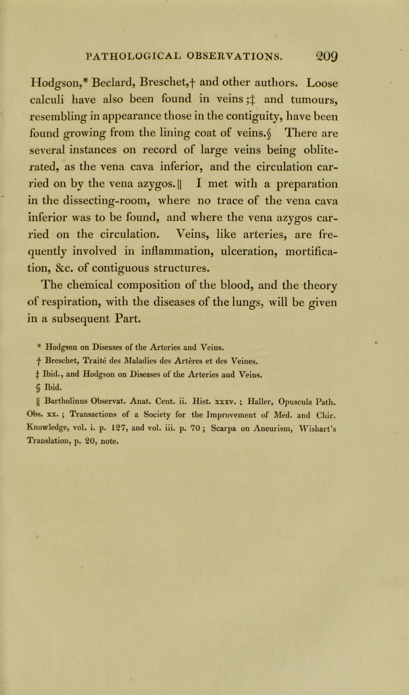 Hodgson,* * * § Beclard, Breschet,f and other authors. Loose calculi have also been found in veins and tumours, resembling in appearance those in the contiguity, have been found growing from the lining coat of veins.§ There are several instances on record of large veins being oblite- rated, as the vena cava inferior, and the circulation car- ried on by the vena azygos. || I met with a preparation in the dissecting-room, where no trace of the vena cava inferior was to be found, and where the vena azygos car- ried on the circulation. Veins, like arteries, are fre- quently involved in inflammation, ulceration, mortifica- tion, &c. of contiguous structures. The chemical composition of the blood, and the theory of respiration, with the diseases of the lungs, will be given in a subsequent Part. * Hodgson on Diseases of the Arteries and Veins. f Breschet, Traite des Maladies des Arteres et des Veines. j: Ibid., and Hodgson on Diseases of the Arteries and Veins. § Ibid. (I Bartholinus Observat. Anat. Cent. ii. Hist. xxxv. ; Haller, Opuscula Path. Obs. xx. ; Transactions of a Society for the Improvement of Med. and Chir. Knowledge, vol. i. p. 127, and vol. iii. p. 70 ; Scarpa on Aneurism, Wishart’s Translation, p. 20, note.