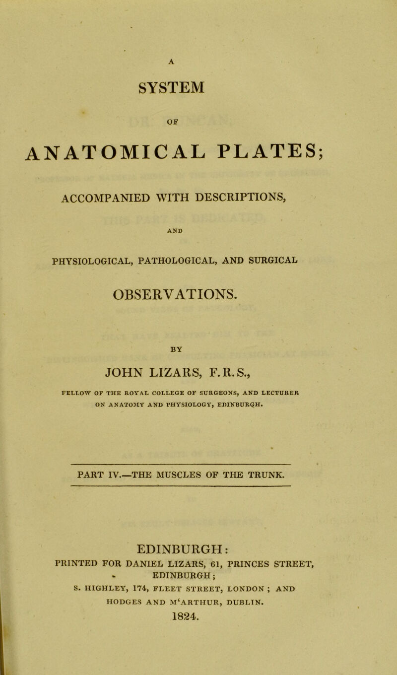 A SYSTEM OF ANATOMICAL PLATES; ACCOMPANIED WITH DESCRIPTIONS, AND PHYSIOLOGICAL, PATHOLOGICAL, AND SURGICAL OBSERVATIONS. BY JOHN LIZARS, F.R.S., FELT.OW OF THE ROYAL COLLEGE OF SURGEONS, AND LECTURER ON ANATOMY AND PHYSIOLOGY, EDINBURGH. PART IV.—THE MUSCLES OF THE TRUNK. EDINBURGH: PRINTED FOR DANIEL LIZARS, 61, PRINCES STREET, EDINBURGH; S. HIGHLEY, 174, FLEET STREET, LONDON ; AND HODGES AND M‘ARTirUR, DUBLTN. 1824.
