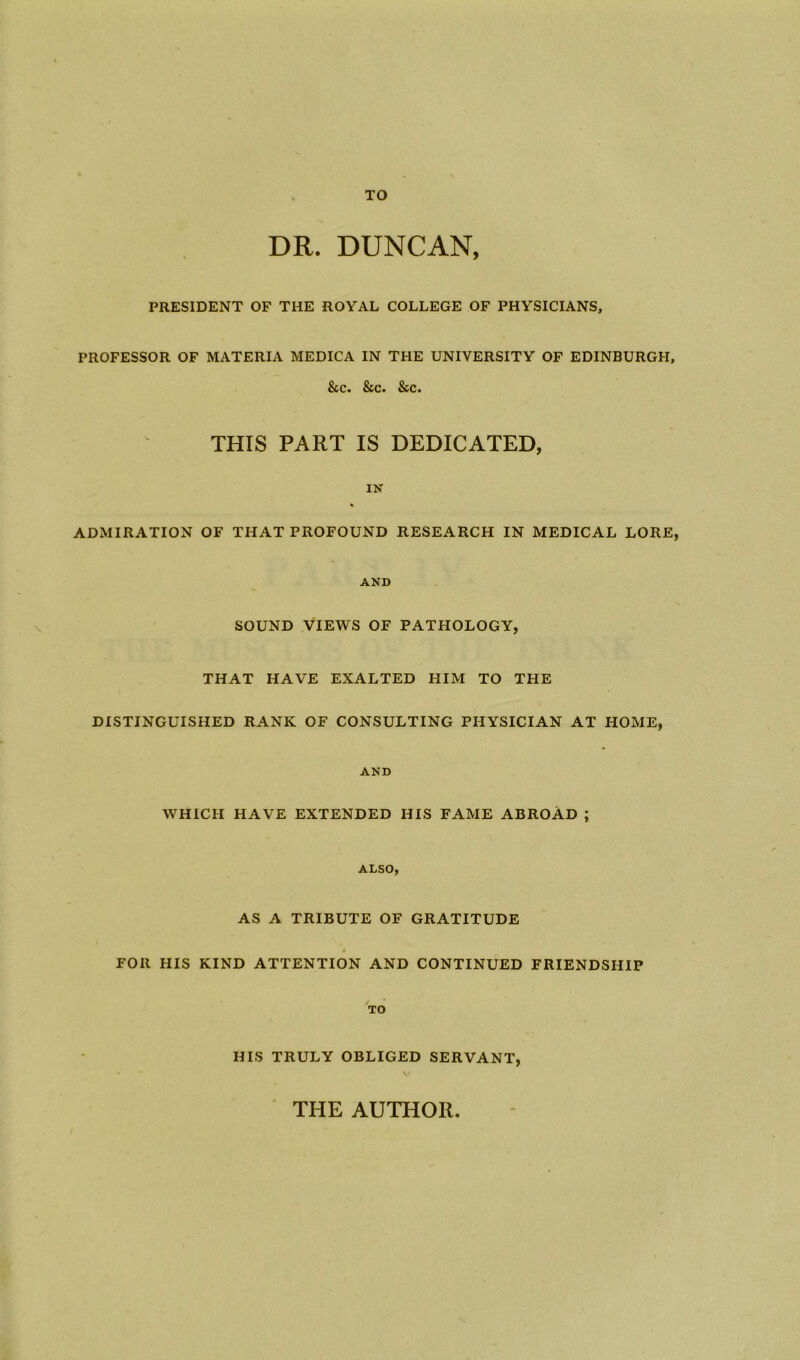 TO DR. DUNCAN, PRESIDENT OF THE ROYAL COLLEGE OF PHYSICIANS, PROFESSOR OF MATERIA MEDICA IN THE UNIVERSITY OF EDINBURGH, &c. &c. &c. THIS PART IS DEDICATED, IN * ADMIRATION OF THAT PROFOUND RESEARCH IN MEDICAL LORE, AND SOUND VIEWS OF PATHOLOGY, THAT HAVE EXALTED HIM TO THE DISTINGUISHED RANK OF CONSULTING PHYSICIAN AT HOME, AND WHICH HAVE EXTENDED HIS FAME ABROAD ; ALSO, AS A TRIBUTE OF GRATITUDE » FOR HIS KIND ATTENTION AND CONTINUED FRIENDSHIP TO HIS TRULY OBLIGED SERVANT, THE AUTHOR