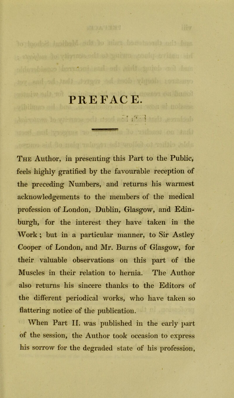 PREFACE. The Author, in presenting this Part to the Public, feels highly gratified by the favourable reception of the preceding Numbers, and returns his warmest acknowledgements to the members of the medical profession of London, Dublin, Glasgow, and Edin- burgh, for the interest they have taken in the Work ; but in a particular manner, to Sir Astley Cooper of London, and Mr. Burns of Glasgow, for their valuable observations on this part of the Muscles in their relation to hernia. The Author also returns his sincere thanks to the Editors of the different periodical works, who have taken so flattering notice of the publication. When Part II. was published in the early part of the session, the Author took occasion to express his sorrow for the degraded state of his profession,