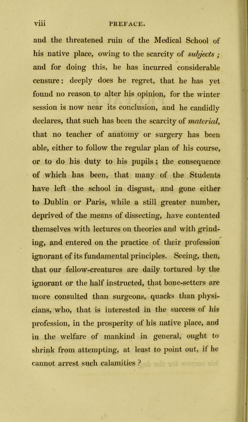 and the threatened ruin of the Medical School of his native place, owing to the scarcity of subjects ; and for doing this, he has incurred considerable censure: deeply does he regret, that he has yet found no reason to alter his opinion, for the winter session is now near its conclusion, and he candidly declares, that such has been the scarcity of material, that no teacher of anatomy or surgery has been able, either to follow the regular plan of his course, or to do his duty to his pupils ; the consequence of which has been, that many of the Students have left the school in disgust, and gone either to Dublin or Paris, while a still greater number, deprived of the means of dissecting, have contented themselves with lectures on theories and with grind- ing, and entered on the practice of their profession ignorant of its fundamental principles. Seeing, then, that our fellow-creatures are daily tortured by the ignorant or the half instructed, that bone-setters are more consulted than surgeons, quacks than physi- cians, who, that is interested in the success of his profession, in the prosperity of his native place, and in the welfare of mankind in general, ought to shrink from attempting, at least to point out, it he cannot arrest such calamities ?