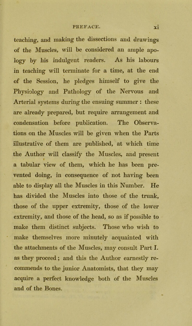 teaching, and making the dissections and drawings of the Muscles, will be considered an ample apo- logy by his indulgent readers. As his labours in teaching will terminate for a time, at the end of the Session, he pledges himself to give the Physiology and Pathology of the Nervous and Arterial systems during the ensuing summer : these are already prepared, but require arrangement and condensation before publication. The Observa- tions on the Muscles will be given when the Parts illustrative of them are published, at which time the Author will classify the Muscles, and present % a tabular view of them, which he has been pre- vented doing, in consequence of not having been able to display all the Muscles in this Number. He has divided the Muscles into those of the trunk, those of the upper extremity, those of the lower extremity, and those of the head, so as if possible to make them distinct subjects. Those who wish to make themselves more minutely acquainted with the attachments of the Muscles, may consult Part I. as they proceed; and this the Author earnestly re- commends to the junior Anatomists, that they may acquire a perfect knowledge both of the Muscles and of the Bones.
