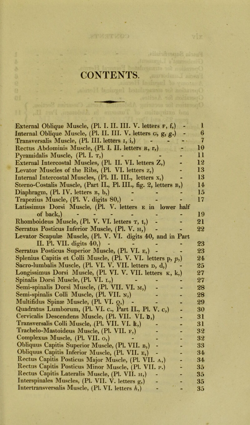 CONTENTS. / . External Oblique Muscle, (PI. I. II. III. V. letters f, f,) - I Internal Oblique Muscle, (PI. II. III. V. letters g, g, g.) - 6 Transversalis Muscle, (PI. III. letters i, i,) - - - 7 Rectus Abdominis Muscle, (PI. I. II. letters r, r,) - 10 Pyramidalis Muscle, (PI. I. T,) - - - - 11 External Intercostal Muscles, (PI. II. VI. letters Z,) - 12 Levator Muscles of the Ribs, (PI. VI. letters z,) - 13 Internal Intercostal Muscles, (PI. II. III., letters x,) - 13 Sterno-Costalis Muscle, (Part II., PI. III., fig. 2, letters b,) 14 Diaphragm, (PI. IV. letters b, b,) - - - 15 Trapezius Muscle, (PI. V. digits 80,) - - 17 Latissimus Dorsi Muscle, (PI. V. letters e in lower half of back,) - - - -19 Rhomboideus Muscle, (PI. V. VI. letters t, t,) - - 21 Serratus Posticus Inferior Muscle, (PI. V. h,) - 22 Levator Scapulae Muscle, (PI. V. VI. digits 40, and in Part II. PI. VII. digits 40,) - - - 23 Serratus Posticus Superior Muscle, (PI. VI. e,) - - 23 Splenius Capitis et Colli Muscle, (PI. V. VI. letters p, p,) 24 Sacro-lumbalis Muscle, (PI. VI. V. VII. letters d, d,) - 25 Longissimus Dorsi Muscle, (PI. VI. V. VII. letters k, k,) 27 Spinalis Dorsi Muscle, (PI. VI. l,) - - - 27 Semi-spinalis Dorsi Muscle, (Pi. VII. VI. m,) - - 28 Semi-spinalis Colli Muscle, (PI. VII. n,) - - 28 Multifidus Spinse Muscle, (PI. VI. g,) - - 29 Quadratus Lumborum, (PI. VI. c., Part II., PI. V. c,) - 30 Cervicalis Descendens Muscle, (PI. VII. VI. lj,) - 31 Transversalis Colli Muscle, (PI. VII. VI. fe,) - - 31 Trachelo-Mastoideus Muscle, (PI. VII. f,) - 32 Complexus Muscle, (PI. VII. o,) 32 Obliquus Capitis Superior Muscle, (PI. VII. b,) - - 33 Obliquus Capitis Inferior Muscle, (PI. VII. e,) - - 34 Rectus Capitis Posticus Major Muscle, (PI. VII. a,) - 34 Rectus Capitis Posticus Minor Muscle, (PI. VII. p.) - 35 Rectus Capitis Lateralis Muscle, (PI. VII. h,) - - 35 Interspinales Muscles, (PI. VII. V. letters g,) - - 35