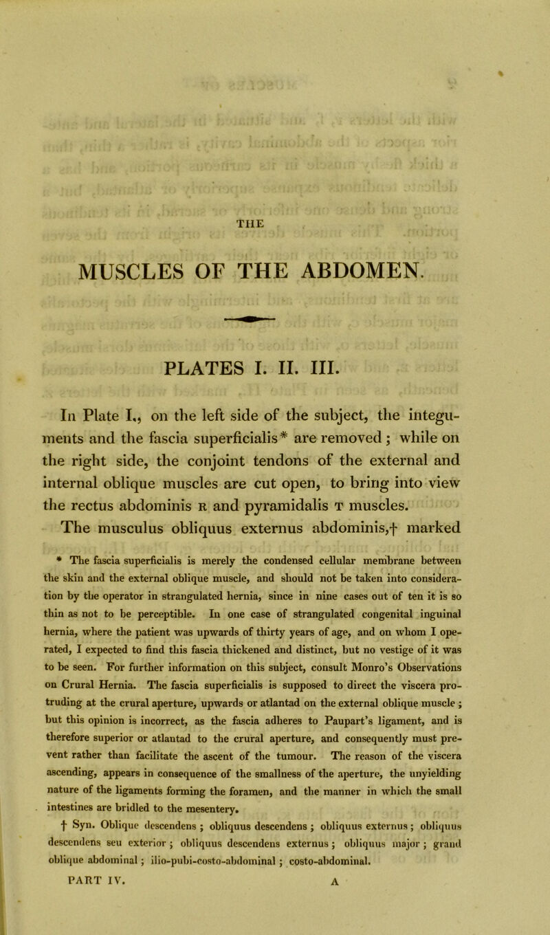 THE MUSCLES OF THE ABDOMEN. PLATES I. II. III. In Plate I,, on the left side of the subject, the integu- ments and the fascia superficialis # are removed ; while on the right side, the conjoint tendons of the external and internal oblique muscles are cut open, to bring into view the rectus abdominis r and pyramidalis t muscles. The musculus obliquus externus abdominis,f marked * The fascia superficialis is merely the condensed cellular membrane between the skin and the external oblique muscle, and should not be taken into considera- tion by the operator in strangulated hernia, since in nine cases out of ten it is so thin as not to be perceptible. In one case of strangulated congenital inguinal hernia, where the patient was upwards of thirty years of age, and on whom I ope- rated, I expected to find this fascia thickened and distinct, but no vestige of it was to be seen. For further information on this subject, consult Monro’s Observations on Crural Hernia. The fascia superficialis is supposed to direct the viscera pro- truding at the crural aperture, upwards or atlantad on the external oblique muscle ; but this opinion is incorrect, as the fascia adheres to Paupart’s ligament, and is therefore superior or atlantad to the crural aperture, and consequently must pre- vent rather than facilitate the ascent of the tumour. The reason of the viscera ascending, appears in consequence of the smallness of the aperture, the unyielding nature of the ligaments forming the foramen, and the manner in which the small intestines are bridled to the mesentery. t Syn. Oblique dcscendens ; obliquus descendens ; obliquus externus ; obliquus descendens seu exterior ; obliquus descendens externus ; obliquus major ; grand oblique abdominal; ilio-pubi-costo-abdominal ; costo-abdominul. PART IV. A