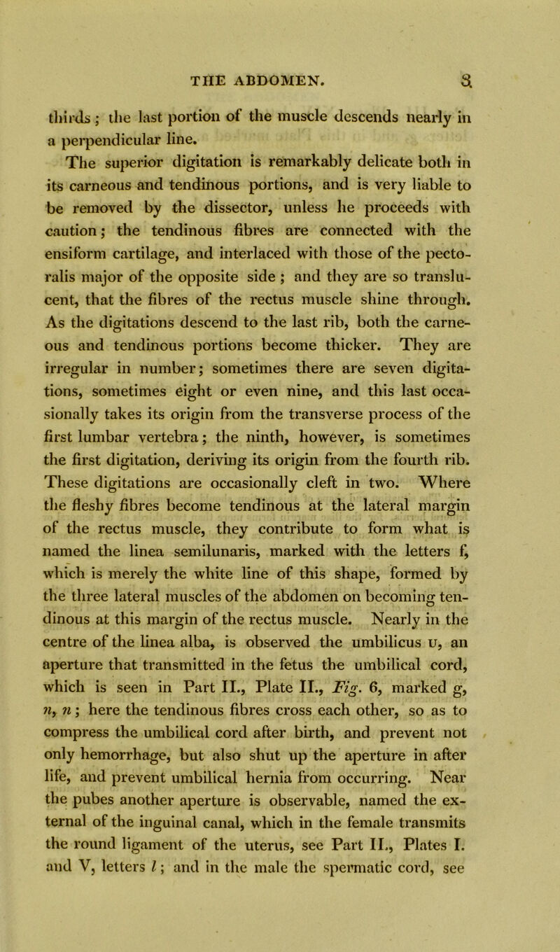 thirds ; the last portion of the muscle descends nearly in a perpendicular line. The superior digitation is remarkably delicate both in its carneous and tendinous portions, and is very liable to be removed by the dissector, unless he proceeds with caution; the tendinous fibres are connected with the ensiform cartilage, and interlaced with those of the pecto- ralis major of the opposite side ; and they are so translu- cent, that the fibres of the rectus muscle shine through. As the digitations descend to the last rib, both the carne- ous and tendinous portions become thicker. They are irregular in number; sometimes there are seven digita- tions, sometimes eight or even nine, and this last occa- sionally takes its origin from the transverse process of the first lumbar vertebra; the ninth, however, is sometimes the first digitation, deriving its origin from the fourth rib. These digitations are occasionally cleft in two. Where the fleshy fibres become tendinous at the lateral margin of the rectus muscle, they contribute to form what is named the linea semilunaris, marked with the letters f, which is merely the white line of this shape, formed by the three lateral muscles of the abdomen on becoming ten- dinous at this margin of the rectus muscle. Nearly in the centre of the linea alba, is observed the umbilicus u, an aperture that transmitted in the fetus the umbilical cord, which is seen in Part II., Plate II., Fig. 6, marked g, ny n; here the tendinous fibres cross each other, so as to compress the umbilical cord after birth, and prevent not only hemorrhage, but also shut up the aperture in after life, and prevent umbilical hernia from occurring. Near the pubes another aperture is observable, named the ex- ternal of the inguinal canal, which in the female transmits the round ligament of the uterus, see Part II., Plates I. and V, letters l; and in the male the spermatic cord, see