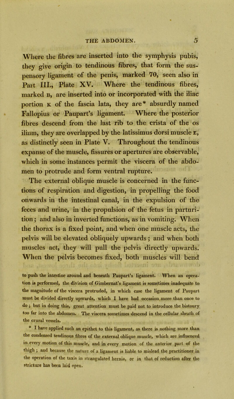Where the fibres are inserted into the symphysis pubis, they give origin to tendinous fibres, that form the sus- pensory ligament of the penis, marked 70, seen also in Part III., Plate XV. Where the tendinous fibres, marked b, are inserted into or incorporated with the iliac portion k of the fascia lata, they are* absurdly named Fallopius or Paupart’s ligament. Where the posterior fibres descend from the last rib to the crista of the os ilium, they are overlapped by the latissimus dorsi muscle e, as distinctly seen in Plate V. Throughout the tendinous expanse of the muscle, fissures or apertures are observable, which in some instances permit the viscera of the abdo- men to protrude and form ventral rupture. The external oblique muscle is concerned in the func- tions of respiration and digestion, in propelling the food onwards in the intestinal canal, in the expulsion of the feces and urine, in the propulsion of the fetus in parturi- tion ; and also in inverted functions, as in vomiting. When the thorax is a fixed point, and when one muscle acts, the pelvis will be elevated obliquely upwards; and when both muscles act, they will pull the pelvis directly upwards. When the pelvis becomes fixed, both muscles will bend to push the intestine around and beneath Paupart’s ligament. When an opera- tion is performed, the division of Gimbernat’s ligament is sometimes inadequate to the magnitude of the viscera protruded, in which case the ligament of Paupart must be divided directly upwards, which I have had occasion, more than once to do ; but in doing this, great attention must be paid not to introduce the bistoury too far into the abdomen. The viscera sometimes descend in the cellular sheath of the crural vessels. * I have applied such an epithet to this ligament, as there is nothing more than the condensed tendinous fibres of the external oblique muscle, which are influenced in every motion ol this muscle, and in every motion of the anterior part of the thigh ; and because the nature of a ligament is liable to mislead the practitioner in the operation of the taxis in strangulated hernia, or in that of reduction after the stricture has been laid open.