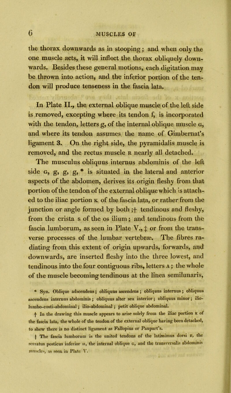 the thorax downwards as in stooping; and when only the one muscle acts, it will inflect the thorax obliquely down- wards. Besides these general motions, each digitation may be thrown into action, and the inferior portion of the ten- don will produce tenseness in the fascia lata. In Plate II., the external oblique muscle of the left side is removed, excepting where its tendon f, is incorporated with the tendon, letters g, of the internal oblique muscle g, and where its tendon assumes the name of Gimbernat’s ligament 3. On the right side, the pyramidalis muscle is removed, and the rectus muscle r nearly all detached. The musculus obliquus internus abdominis of the left side g, g, g, g, * is situated in the lateral and anterior aspects of the abdomen, derives its origin fleshy from that portion of the tendon of the external oblique which is attach- ed to the iliac portion k of the fascia lata, or rather from the junction or angle formed by both ;f tendinous and fleshy, from the crista s of the os ilium; and tendinous from the fascia lumborum, as seen in Plate V., | or from the trans- verse processes of the lumbar vertebrae. The fibres ra- diating from this extent of origin upwards, forwards, and downwards, are inserted fleshy into the three lowest, and tendinous into the four contiguous ribs, letters a ; the whole of the muscle becoming tendinous at the linea semilunaris, * Syn. Oblique adscendens; obliquus ascendens ; obliquus internu9; obliquus ascendens internus abdominis ; obliquus alter seu interior; obliquus minor; ilio- lumbo-costi-abdominal; ilio-abdominal; petit oblique abdominal. -J- In the drawing this muscle appears to arise solely from the iliac portion k of the fascia lata, the whole of the tendon of the external oblique having been detached, to shew there is no distinct ligament as Fallopius or Paupart’s. t The fascia lumborum is the united tendons of the latissimus dorsi e, the serratus posticus inferior u, the internal oblique G, and the transversalis abdominis muscles, as seen in Plate V.