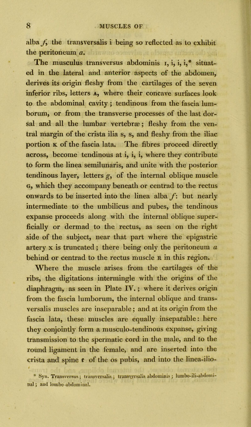 alba J\ the transversalis i being so reflected as to exhibit the peritoneum a. The musculus transversus abdominis i, q i, i,* situat- ed in the lateral and anterior aspects of the abdomen, derives its origin fleshy from the cartilages of the seven inferior ribs, letters a, where their concave surfaces look to the abdominal cavity ; tendinous from the fascia lum- borum, or from the transverse processes of the last dor- sal and all the lumbar vertebrae; fleshy from the ven- tral margin of the crista ilia s, s, and fleshy from the iliac portion k of the fascia lata. The fibres proceed directly across, become tendinous at i, i, i, where they contribute to form the linea semilunaris, and unite with the posterior tendinous layer, letters g, of the internal oblique muscle g, which they accompany beneath or centrad to the rectus onwards to be inserted into the linea alba f: but nearly intermediate to the umbilicus and pubes, the tendinous expanse proceeds along with the internal oblique super- ficially or dermad to the rectus, as seen on the right side of the subject, near that part where the epigastric artery x is truncated; there being only the peritoneum a behind or centrad to the rectus muscle r in this region. Where the muscle arises from the cartilages of the ribs, the digitations intermingle with the origins of the diaphragm, as seen in Plate IV.; where it derives origin from the fascia lumborum, the internal oblique and trans- versalis muscles are inseparable; and at its origin from the fascia lata, these muscles are equally inseparable: here they conjointly form a musculo-tendinous expanse, giving transmission to the spermatic cord in the male, and to the round ligament in the female, and are inserted into the crista and spine C of the os pubis, and into the linea-ilio- i * Syn. Transversus ; transversalis 3 transversalis abdominis 3 lumbo-ili-abdomi- nal 3 and lombo-abdominal.