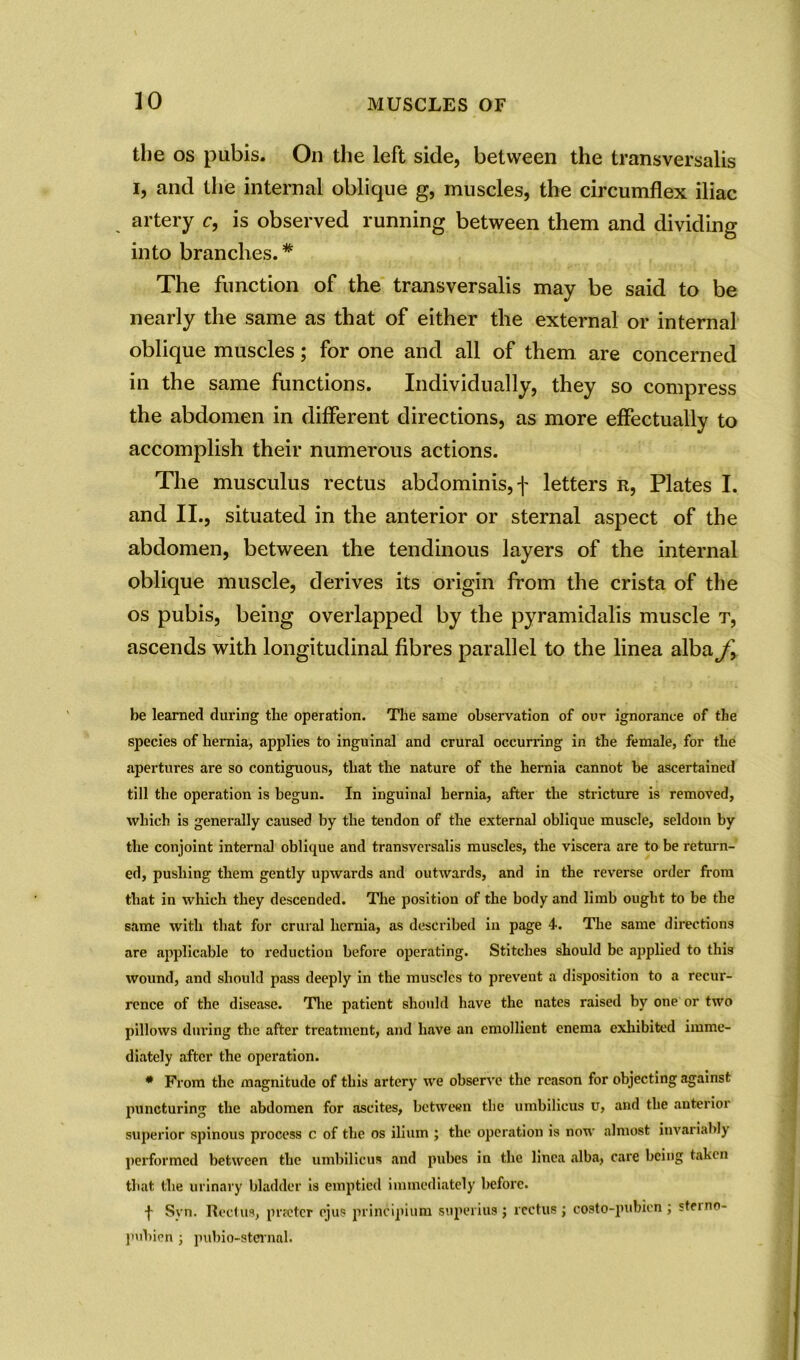 the os pubis. On the left side, between the transversalis i, and the internal oblique g, muscles, the circumflex iliac artery c, is observed running between them and dividing into branches.* The function of the transversalis may be said to be nearly the same as that of either the external or internal oblique muscles; for one and all of them are concerned in the same functions. Individually, they so compress the abdomen in different directions, as more effectually to accomplish their numerous actions. The musculus rectus abdominis, f letters r, Plates I. and II., situated in the anterior or sternal aspect of the abdomen, between the tendinous layers of the internal oblique muscle, derives its origin from the crista of the os pubis, being overlapped by the pyramidalis muscle t, ascends with longitudinal fibres parallel to the linea alba f. be learned during the operation. The same observation of our ignorance of the species of hernia, applies to inguinal and crural occurring in the female, for the apertures are so contiguous, that the nature of the hernia cannot he ascertained till the operation is begun. In inguinal hernia, after the stricture is removed, which is generally caused by the tendon of the external oblique muscle, seldom by the conjoint internal oblique and transversalis muscles, the viscera are to be return- ed, pushing them gently upwards and outwards, and in the reverse order from that in which they descended. The position of the body and limb ought to be the same with that for crural hernia, as described in page 4. The same directions are applicable to reduction before operating. Stitches should be applied to this wound, and should pass deeply in the muscles to preveut a disposition to a recur- rence of the disease. The patient should have the nates raised by one or two pillows during the after treatment, and have an emollient enema exhibited imme- diately after the operation. * From the magnitude of this artery we observe the reason for objecting against puncturing the abdomen for ascites, between the umbilicus u, and the anterior superior spinous process c of the os ilium ; the operation is now almost invariably performed between the umbilicus and pubes in the linea alba, care being taken that the urinary bladder is emptied immediately before. f Svn. Rectus, prreter cjus principium superius j rectus j costo-pubicn ; stei no- pubien ; pubio-sternal.