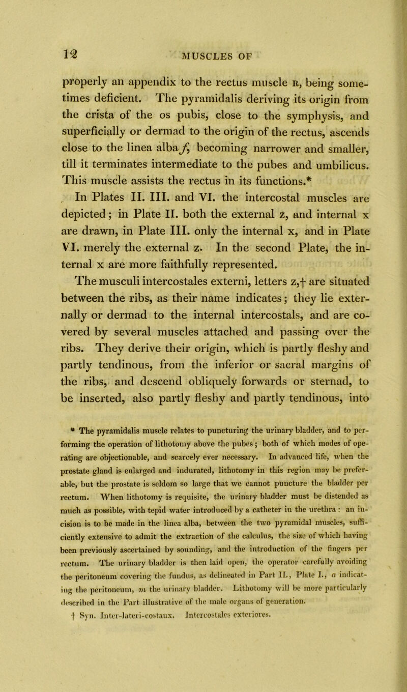 properly an appendix to the rectus muscle r, being some- times deficient. The pyramidalis deriving its origin from the crista of the os pubis, close to the svmohvsis, and superficially or dermad to the origin of the rectus, ascends close to the linea albaj^ becoming narrower and smaller, till it terminates intermediate to the pubes and umbilicus. This muscle assists the rectus in its functions.* In Plates II. III. and VI. the intercostal muscles are depicted; in Plate II. both the external 2, and internal x are drawn, in Plate III. only the internal x, and in Plate VI. merely the external z. In the second Plate, the in- ternal x are more faithfully represented. The musculi intercostales externi, letters Zj-f- are situated between the ribs, as their name indicates; they lie exter- nally or dermad to the internal intercostals, and are co- vered by several muscles attached and passing over the ribs. They derive their origin, which is partly fleshy and partly tendinous, from the inferior or sacral margins of the ribs, and descend obliquely forwards or sternad, to be inserted, also partly fleshy and partly tendinous, into * The pyramidalis muscle relates to puncturing the urinary bladder, and to per- forming the operation of lithotomy above the pubes; both of which modes of ope- rating are objectionable, and scarcely ever necessary. In advanced life, when the prostate gland is enlarged and indurated, lithotomy in this region may be prefer- able, but the prostate is seldom so large that we cannot puncture the bladder per rectum. When lithotomy is requisite, the urinary bladder must be distended as much as possible, with tepid water introduced by a catheter in the urethra : an in- cision is to be made in the linea alba, between the two pyramidal muscles, suffi- ciently extensive to admit the extraction of the calculus, the size of which having been previously ascertained by sounding, and the introduction of the fingers per rectum. The urinary bladder is then laid open, the operator carefully avoiding the peritoneum covering the fundus, as delineated in Part 11., Plate I., a indicat- ing the peritoneum, m the urinary bladder. Lithotomy will be more particularly described in the Part illustrative of the male organs of generation. f Syn. Inter-lateri-costaux. Intcrcostales exteriores.