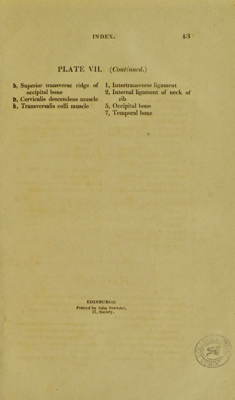 PLATE VII. {Continued.) fc, Superior transverse ridge of occipital bone tT, Cervicalis descendens muscle ft, Transversalis colli muscle 1, Intertransverse ligament 2, Internal ligament of neck of rib 5, Occipital bone 7, Temporal bone EDINBURGH Printed by John Brewster, 11, Society.