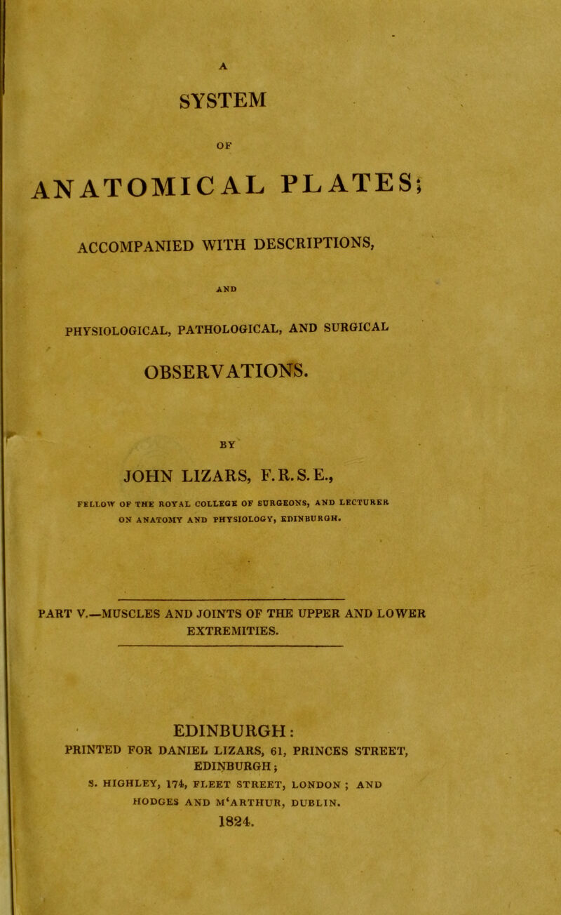 A SYSTEM OF ANATOMICAL PLATES; ACCOMPANIED WITH DESCRIPTIONS, AND PHYSIOLOGICAL, PATHOLOGICAL, AND SURGICAL OBSERVATIONS. BY JOHN LIZARS, F.R.S.E., FELLOW OF THE ROYAL COLLEGE OF SURGEONS, AND LECTURER ON ANATOMY AND PHYSIOLOGY, EDINBURGH. PART V.—MUSCLES AND JOINTS OF THE UPPER AND LOWER EXTREMITIES. EDINBURGH: PRINTED FOR DANIEL LIZARS, 61, PRINCES STREET, EDINBURGH; S. HIGHLEY, 174, FLEET STREET, LONDON ; AND HODGES AND M‘ARTHUR, DUBLIN. 1824.