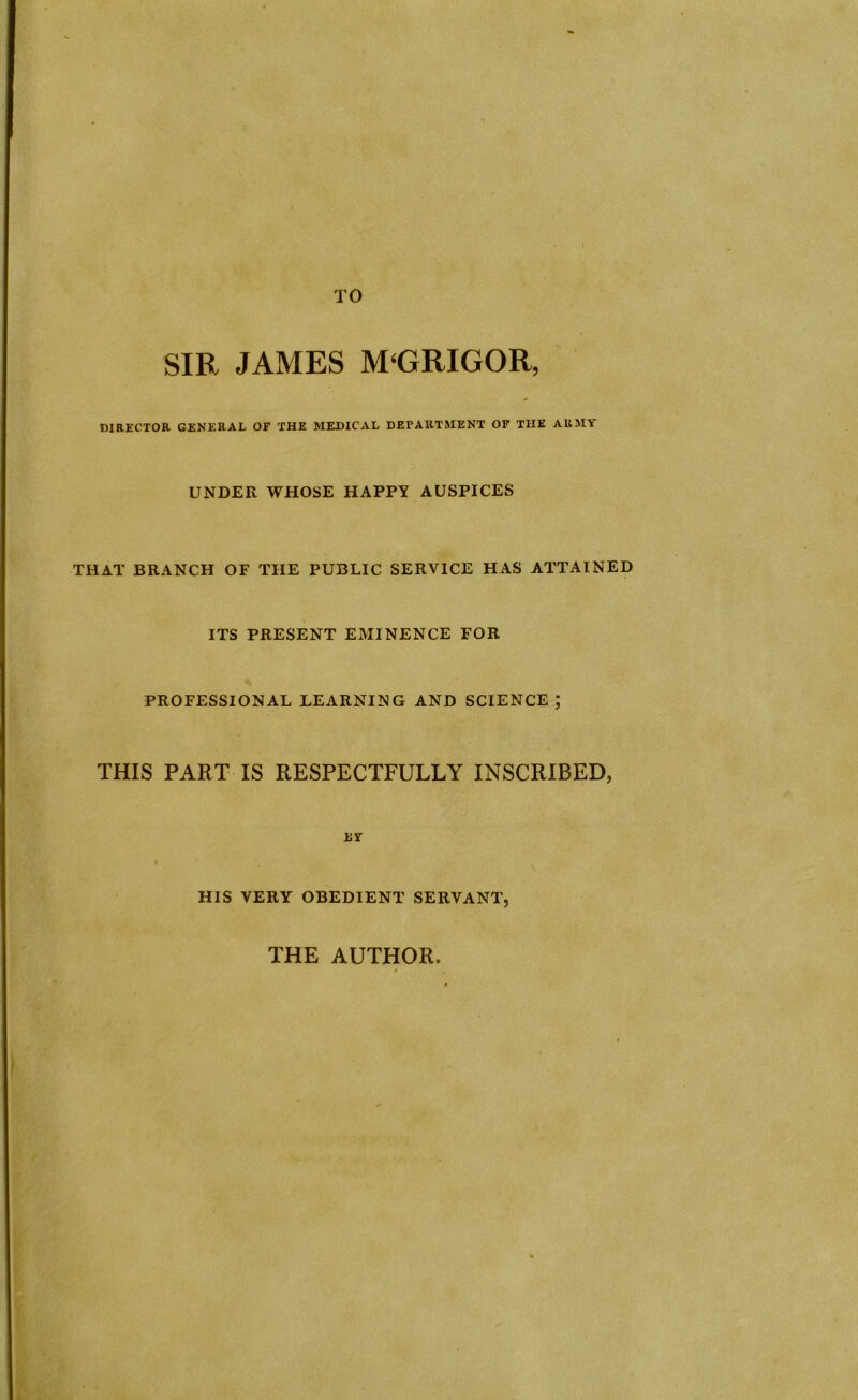 TO SIR JAMES M‘GRIGOR, DIRECTOR GENERAL OF THE MEDICAL DEPARTMENT OF THE ARMY UNDER WHOSE HAPPY AUSPICES THAT BRANCH OF THE PUBLIC SERVICE HAS ATTAINED ITS PRESENT EMINENCE FOR PROFESSIONAL LEARNING AND SCIENCE ; THIS PART IS RESPECTFULLY INSCRIBED, EY HIS VERY OBEDIENT SERVANT, THE AUTHOR.