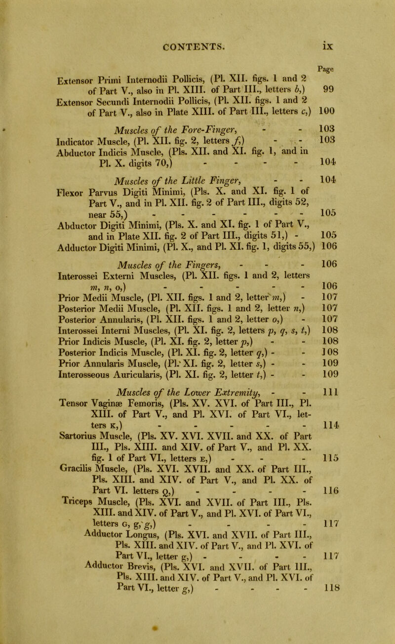 Page Extensor Primi Internodii Pollicis, (PI. XII. figs. 1 and 2 of Part V., also in PI. XIII. of Part III., letters b,) 99 Extensor Secundi Internodii Pollicis, (PI. XII. figs. 1 and 2 of Part V., also in Plate XIII. of Part III., letters c,) 100 Muscles of the Fore-Finger, - - 103 Indicator Muscle, (PI. XII. fig. 2, letters f) - - 103 Abductor Indicis Muscle, (Pis. XII. and XI. fig. 1, and in PI. X. digits 70,) - - - 104 Muscles of the Little Finger, - - 104 Flexor Parvus Digiti Minimi, (Pis. X. and XI. fig. 1 of Part V., and in PI. XII. fig. 2 of Part III., digits 52, near 55,) ------ 105 Abductor Digiti Minimi, (Pis. X. and XI. fig. 1 of Part V., and in Plate XII. fig. 2 of Part III., digits 51,) - 105 Adductor Digiti Minimi, (PI. X., and PI. XI. fig. 1, digits 55,) 106 Muscles of the Fingers, - - - 106 Interossei Extemi Muscles, (PI. XII. figs. 1 and 2, letters m, n, o,) - - - - - 106 Prior Medii Muscle, (PI. XII. figs. 1 and 2, letter m,) - 107 Posterior Medii Muscle, (PI. XII. figs. 1 and 2, letter w,) 107 Posterior Annularis, (PI. XII. figs. 1 and 2, letter o,) - 107 Interossei Intemi Muscles, (PI. XI. fig. 2, letters jj, q, s, t,) 108 Prior Indicis Muscle, (PI. XI. fig. 2, letter^?,) - - 108 Posterior Indicis Muscle, (PI. XI. fig. 2, letter q,) - ] 08 Prior Annularis Muscle, (PI.'XI. fig. 2, letter s,) - - 109 Interosseous Auricularis, (PI. XI. fig. 2, letter t,) - 109 Muscles of the Lower Extremity, - - 111 Tensor Vaginae Femoris, (Pis. XV. XVI. of Part III., PI. XIII. of Part V., and PI. XVI. of Part VI., let- ters k, ) - - - - -114 Sartorius Muscle, (Pis. XV. XVI. XVII. and XX. of Part III., Pis. XIII. and XIV. of Part V., and PI. XX. fig. 1 of Part VI., letters e,) - - - 115 Gracilis Muscle, (Pis. XVI. XVII. and XX. of Part III., Pis. XIII. and XIV. of Part V., and Pi. XX. of Part VI. letters q,) - - - 116 Triceps Muscle, (Pis. XVI. and XVII. of Part III., Pis. XIII. and XIV. of Part V., and PI. XVI. of Part VI., letters g, g,'g,) - - - -117 Adductor Longus, (Pis. XVI. and XVII. of Part III., Pis. XIII. and XIV. of Part V., and PI. XVI. of Part VI., letter g,) - - - - 117 Adductor Brevis, (Pis. XVI. and XVII. of Part III., Pis. XIII. and XIV. of Part V., and PI. XVI. of Part VI., letter g,) - - - - 118