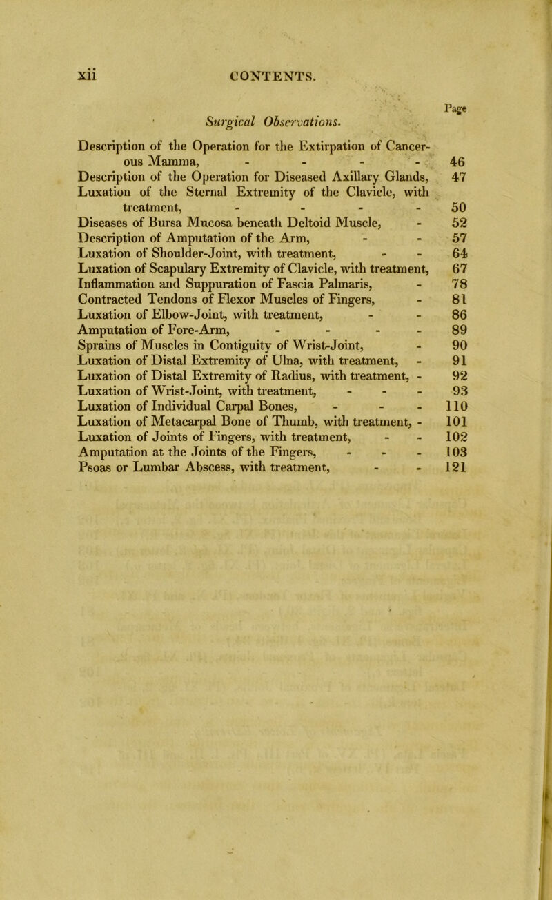 Page ' Surgical Observations. Description of the Operation for the Extirpation of Cancer- ous Mamma, - - - 46 Description of the Operation for Diseased Axillary Glands, 47 Luxation of the Sternal Extremity of the Clavicle, with treatment, - - - 50 Diseases of Bursa Mucosa beneath Deltoid Muscle, - 52 Description of Amputation of the Arm, - 57 Luxation of Shoulder-Joint, with treatment, 64? Luxation of Scapulary Extremity of Clavicle, with treatment, 67 Inflammation and Suppuration of Fascia Palmaris, - 78 Contracted Tendons of Flexor Muscles of Fingers, - 81 Luxation of Elbow-Joint, with treatment, - 86 Amputation of Fore-Arm, - - - - 89 Sprains of Muscles in Contiguity of Wrist-Joint, - 90 Luxation of Distal Extremity of Ulna, with treatment, - 91 Luxation of Distal Extremity of Radius, with treatment, - 92 Luxation of Wrist-Joint, with treatment, 93 Luxation of Individual Carpal Bones, - - - 110 Luxation of Metacarpal Bone of Thumb, with treatment, - 101 Luxation of Joints of Fingers, with treatment, - - 102 Amputation at the Joints of the Fingers, - - 103