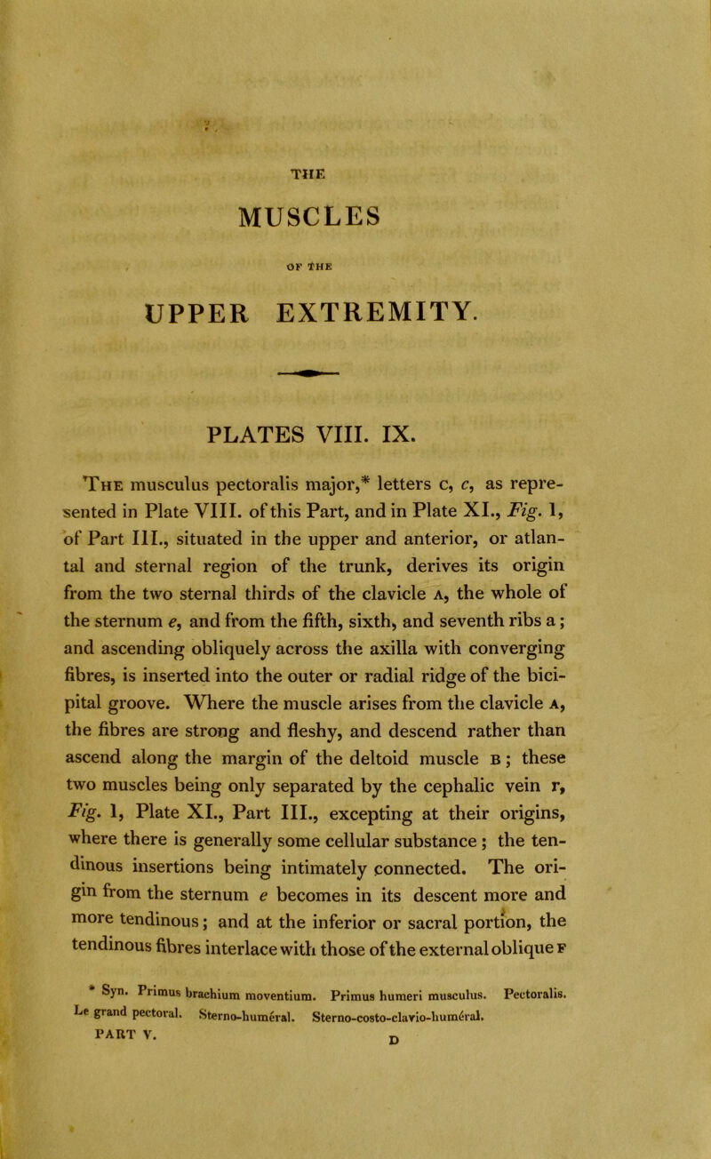 THE MUSCLES OF THE UPPER EXTREMITY. PLATES VIII. IX. The musculus pectoralis major,* letters c, c, as repre- sented in Plate VIII. of this Part, and in Plate XI., Fig. 1, of Part III., situated in the upper and anterior, or atlan- tal and sternal region of the trunk, derives its origin from the two sternal thirds of the clavicle a, the whole of the sternum e, and from the fifth, sixth, and seventh ribs a; and ascending obliquely across the axilla with converging fibres, is inserted into the outer or radial ridge of the bici- pital groove. Where the muscle arises from the clavicle a, the fibres are strong and fleshy, and descend rather than ascend along the margin of the deltoid muscle b ; these two muscles being only separated by the cephalic vein r, Fig. 1, Plate XI., Part III., excepting at their origins, where there is generally some cellular substance ; the ten- dinous insertions being intimately connected. The ori- gin from the sternum e becomes in its descent more and more tendinous; and at the inferior or sacral portion, the tendinous fibres interlace with those of the external oblique f Syn. Primus brachium moventium. Primus humeri musculus. Pectoralis. Le grand pectoral. Sterno-liumeral. Sterno-costo-clario-lium^ral.