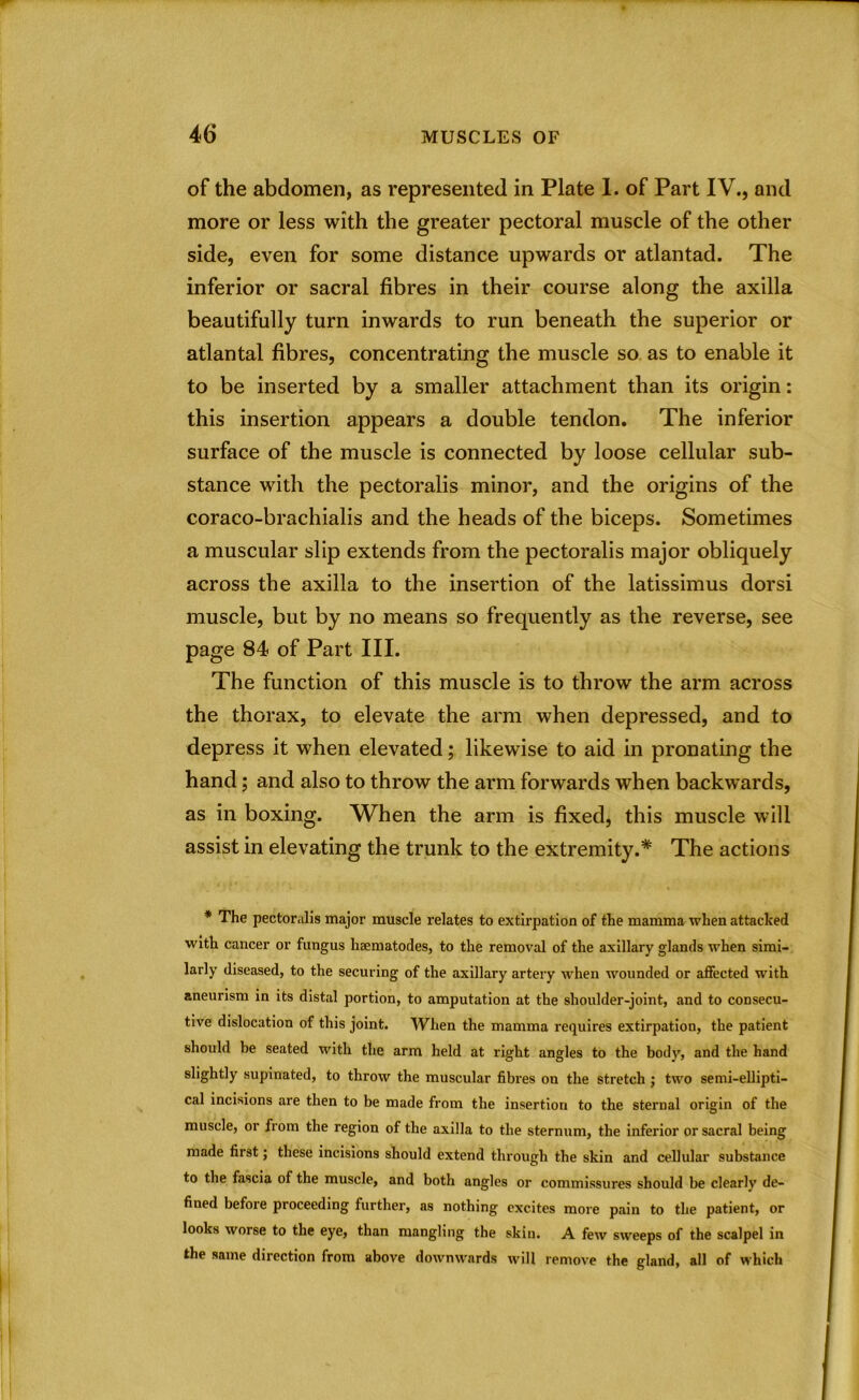 of the abdomen, as represented in Plate 1. of Part IV., and more or less with the greater pectoral muscle of the other side, even for some distance upwards or atlantad. The inferior or sacral fibres in their course along the axilla beautifully turn inwards to run beneath the superior or atlantal fibres, concentrating the muscle so as to enable it to be inserted by a smaller attachment than its origin: this insertion appears a double tendon. The inferior surface of the muscle is connected by loose cellular sub- stance with the pectoralis minor, and the origins of the coraco-brachialis and the heads of the biceps. Sometimes a muscular slip extends from the pectoralis major obliquely across the axilla to the insertion of the latissimus dorsi muscle, but by no means so frequently as the reverse, see page 84 of Part III. The function of this muscle is to throw the arm across the thorax, to elevate the arm when depressed, and to depress it when elevated; likewise to aid in pronating the hand; and also to throw the arm forwards when backwards, as in boxing. When the arm is fixed, this muscle will assist in elevating the trunk to the extremity.* The actions * The pectoralis major muscle relates to extirpation of the mamma when attacked with cancer or fungus haematodes, to the removal of the axillary glands when simi- larly diseased, to the securing of the axillary artery when wounded or affected with aneurism in its distal portion, to amputation at the shoulder-joint, and to consecu- tive dislocation of this joint. When the mamma requires extirpation, the patient should be seated with the arm held at right angles to the body, and the hand slightly supinated, to throw the muscular fibres on the stretch ; two semi-ellipti- cal incisions are then to be made from the insertion to the sternal origin of the muscle, or from the region of the axilla to the sternum, the inferior or sacral being made first; these incisions should extend through the skin and cellular substance to the fascia of the muscle, and both angles or commissures should be clearly de- fined before proceeding further, as nothing excites more pain to the patient, or looks worse to the eye, than mangling the skin. A few sweeps of the scalpel in the same direction from above downwards will remove the gland, all of which