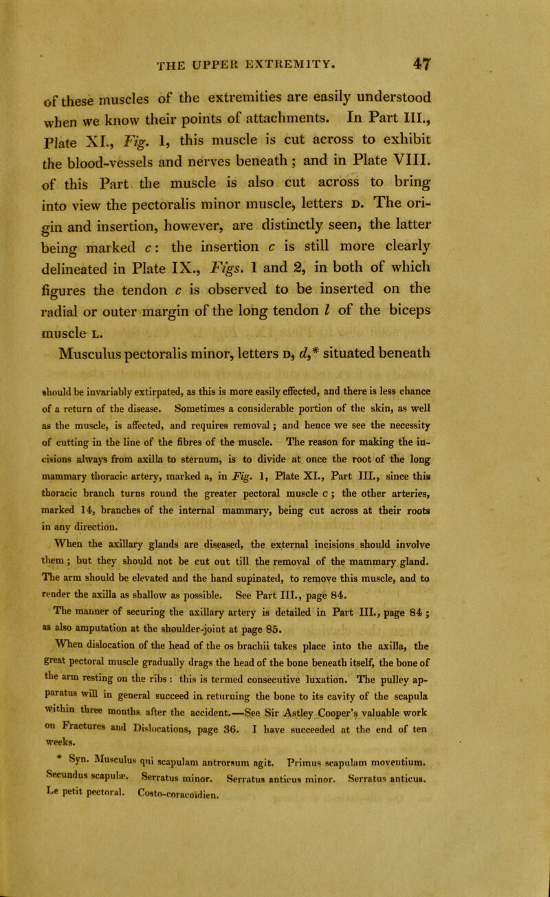 of these muscles of the extremities are easily understood when we know their points of attachments. In Part III., Plate XI., Fig. 1, this muscle is cut across to exhibit the blood-vessels and nerves beneath ; and in Plate VIII. of this Part the muscle is also cut across to bring into view the pectoralis minor muscle, letters d. The ori- gin and insertion, however, are distinctly seen, the latter being marked c: the insertion c is still more clearly delineated in Plate IX., Figs. 1 and 2, in both of which figures the tendon c is observed to be inserted on the radial or outer margin of the long tendon l of the biceps muscle l. Musculus pectoralis minor, letters d, J,# situated beneath should be invariably extirpated, as this is more easily effected, and there is less chance of a return of the disease. Sometimes a considerable portion of the skin, as well as the muscle, is affected, and requires removal; and hence we see the necessity of cutting in the line of the fibres of the muscle. The reason for making the in- cisions always from axilla to sternum, is to divide at once the root of the long mammary thoracic artery, marked a, in Fig. 1, Plate XI., Part III., since this thoracic branch turns round the greater pectoral muscle c ; the other arteries, marked 14, branches of the internal mammary, being cut across at their roots in any direction. When the axillary glands are diseased, the external incisions should involve them ; but they should not be cut out till the removal of the mammary gland. The arm should be elevated and the hand supinated, to remove this muscle, and to render the axilla as shallow as possible. See Part III., page 84. The manner of securing the axillary artery is detailed in Part III., page 84 ; as also amputation at the shoulder-joint at page 85. When dislocation of the head of the os brachii takes place into the axilla, the great pectoral muscle gradually drags the head of the bone beneath itself, the bone of the arm resting on the ribs : this is termed consecutive luxation. The pulley ap- paratus will in general succeed in. returning the bone to its cavity of the scapula within three months after the accident.—See Sir Astley Cooper’s valuable work on Fractures and Dislocations, page 36. I have succeeded at the end of ten weeks. Syn. Musculus qui scapulam antrorsum agit. Primus scapulam moventium. Secundus scapulae. Serratus minor. Serratus anticus minor. Serratus anticus. Le petit pectoral. Costo-coraco'idien.