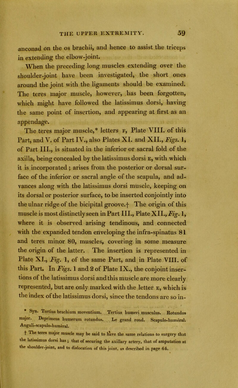 anconad on the os brachii, and hence to assist the triceps in extending the elbow-joint. When the preceding long muscles extending over the shoulder-joint have been investigated, the short ones around the joint with the ligaments should be examined. The teres major muscle, however, has been forgotten, which might have followed the latissimus dorsi, having the same point of insertion, and appearing at first as an appendage. The teres major muscle,* letters f, Plate VIII. of this Part, and V. of Part IV., also Plates XI. and XII., Figs. 1, of Part III., is situated in the inferior or sacral fold of the axilla, being concealed by the latissimus dorsi e, with which it is incorporated; arises from the posterior or dorsal sur- face of the inferior or sacral angle of the scapula, and ad- vances along with the latissimus dorsi muscle, keeping on its dorsal or posterior surface, to be inserted conjointly into the ulnar ridge of the bicipital groove.f The origin of this muscle is most distinctly seen in Part III., Plate XII., Fig. 1, where it is observed arising tendinous, and connected with the expanded tendon enveloping the infra-spinatus 81 and teres minor 80, muscles, covering in some measure the origin of the latter. The insertion is represented in Plate XI., Fig. 1, of the same Part, and in Plate VIII. of this Part. In Figs. 1 and 2 of Plate IX., the conjoint inser- tions of the latissimus dorsi and this muscle are more clearly represented, but are only marked with the letter e, which is the index of the latissimus dorsi, since the tendons are so in- * Syn. Tertius brachium moventium. Tertius humeri musculus. Rotundus major. Deprimens humerum rotundus. Le grand rond. Scapulo-humeral. Anguli-scapulo-humeral. > f The teres major muscle may be said to have the same relations to surgery that the latissimus dorsi has ; that of securing the axillary artery, that of amputation at the shoulder-joint, and to dislocation of this joint, as described in page 64-.