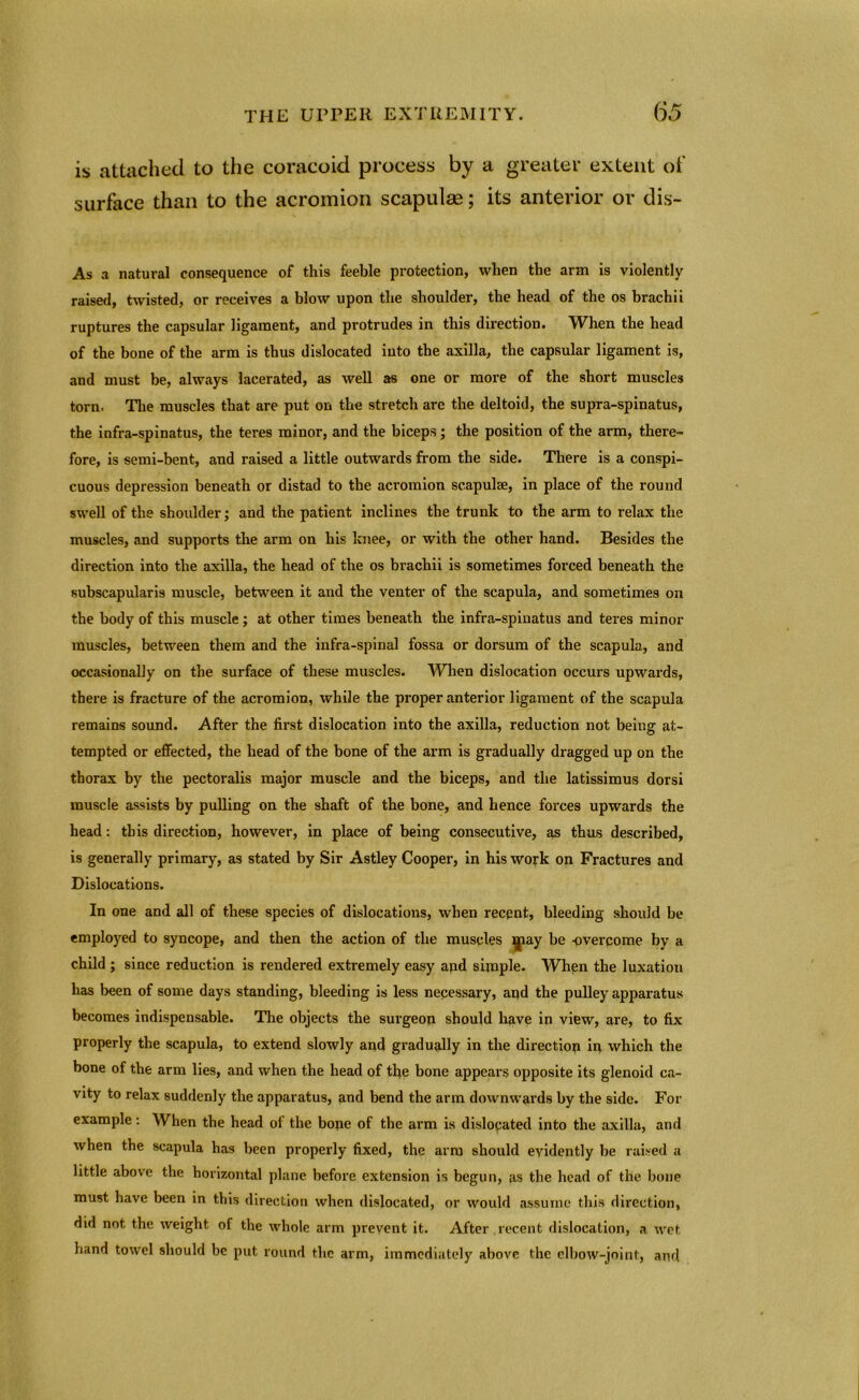 is attached to the coracoid process by a greater extent of surface than to the acromion scapulae; its anterior or dis- As a natural consequence of this feeble protection, when the arm is violently raised, twisted, or receives a blow upon the shoulder, the head of the os brachii ruptures the capsular ligament, and protrudes in this direction. When the head of the bone of the arm is thus dislocated into the axilla, the capsular ligament is, and must be, always lacerated, as well as one or more of the short muscles torn. The muscles that are put on the stretch are the deltoid, the supra-spinatus, the infra-spinatus, the teres minor, and the biceps; the position of the arm, there- fore, is semi-bent, and raised a little outwards from the side. There is a conspi- cuous depression beneath or distad to the acromion scapulse, in place of the round swell of the shoulder; and the patient inclines the trunk to the arm to relax the muscles, and supports the arm on his knee, or with the other hand. Besides the direction into the axilla, the head of the os brachii is sometimes forced beneath the subscapularis muscle, between it and the venter of the scapula, and sometimes on the body of this muscle; at other times beneath the infra-spinatus and teres minor muscles, between them and the infra-spinal fossa or dorsum of the scapula, and occasionally on the surface of these muscles. When dislocation occurs upwards, there is fracture of the acromion, while the proper anterior ligament of the scapula remains sound. After the first dislocation into the axilla, reduction not being at- tempted or effected, the head of the bone of the arm is gradually dragged up on the thorax by the pectoralis major muscle and the biceps, and the latissimus dorsi muscle assists by pulling on the shaft of the bone, and hence forces upwards the head: this direction, however, in place of being consecutive, as thus described, is generally primary, as stated by Sir Astley Cooper, in his work on Fractures and Dislocations. In one and all of these species of dislocations, when recent, bleeding should be employed to syncope, and then the action of the muscles ijiay be -overcome by a child ; since reduction is rendered extremely easy and simple. When the luxation has been of some days standing, bleeding is less necessary, and the pulley apparatus becomes indispensable. The objects the surgeon should have in view, are, to fix properly the scapula, to extend slowly and gradually in the direction ip which the bone of the arm lies, and when the head of the bone appears opposite its glenoid ca- vity to relax suddenly the apparatus, and bend the arm downwards by the side. For example: When the head of the bone of the arm is dislocated into the axilla, and when the scapula has been properly fixed, the arm should evidently be raised a little above the horizontal plane before extension is begun, as the head of the bone must have been in this direction when dislocated, or would assume this direction, did not the weight of the whole arm prevent it. After recent dislocation, a wet hand towel should be put round the arm, immediately above the elbow-joint, and