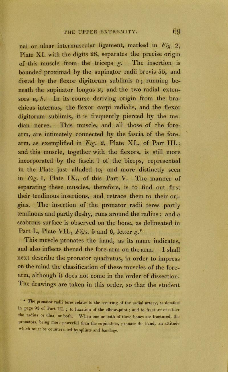 nal or ulnar intermuscular ligament, marked in Fig. 2, Plate XI. with the digits 28, separates the precise origin of this muscle from the triceps g. The insertion is bounded proximad by the supinator radii brevis 55, and distad by the flexor digitorum sublimis r ; running be- neath the supinator longus n, and the two radial exten- sors h, h. In its course deriving origin from the bra- chieus interims, the flexor carpi radialis, and the flexor digitorum sublimis, it is frequently pierced by the me- dian nerve. This muscle, and all those of the fore- arm, are intimately connected by the fascia of the fore- arm, as exemplified in Fig. 2, Plate XI., of Part III.; and this muscle, together with the flexors, is still more incorporated by the fascia 1 of the biceps, represented in the Plate just alluded to, and more distinctly seen in Fig. 1, Plate IX., of this Part V. The manner of separating these muscles, therefore, is to find out first their tendinous insertions, and retrace them to their ori- gins. The insertion of the pronator radii teres partly tendinous and partly fleshy, runs around the radius ; and a scabrous surface is observed on the bone, as delineated in Part I., Plate VII., Figs. 5 and 6, letter g.* This muscle pronates the hand, as its name indicates, and also inflects thenad the fore-arm on the arm. I shall next describe the pronator quadratus, in order to impress on the mind the classification of these muscles of the fore- arm, although it does not come in the order of dissection. The drawings are taken in this order, so that the student The pronator radii teres relates to the securing of the radial artery, as detailed in page 92 ot Part III. ; to luxation of the elbow-joint ; and to fracture of either the ladius or ulna, or both. When one or both of these bones are fractured, the pionators, being more powerful than the supinators, pronate the hand, an attitude which must be counteracted by splints and bandage.