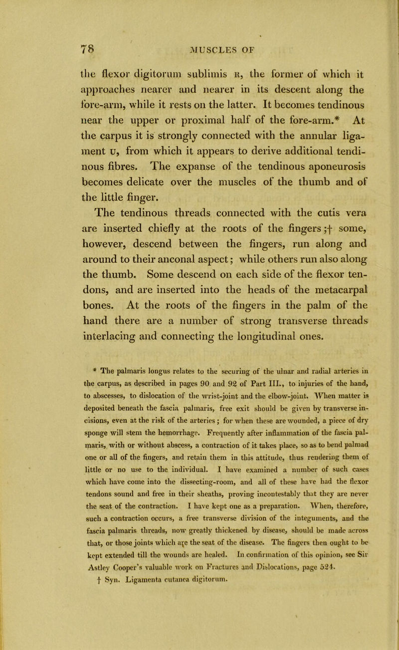 the flexor digitorum sublimis u, the former of which it approaches nearer and nearer in its descent along the fore-arm, while it rests on the latter. It becomes tendinous near the upper or proximal half of the fore-arm.* At the carpus it is strongly connected with the annular liga- ment u, from which it appears to derive additional tendi- nous fibres. The expanse of the tendinous aponeurosis becomes delicate over the muscles of the thumb and of the little finger. The tendinous threads connected with the cutis vera are inserted chiefly at the roots of the fingers ;f some, however, descend between the fingers, run along and around to their anconal aspect; while others run also along the thumb. Some descend on each side of the flexor ten- dons, and are inserted into the heads of the metacarpal bones. At the roots of the fingers in the palm of the hand there are a number of strong transverse threads interlacing and connecting the longitudinal ones. * The palmaris longus relates to the securing of the ulnar and radial arteries in the carpus, as described in pages 90 and 92 of Part III., to injuries of the hand, to abscesses, to dislocation of the wrist-joint and the elbow-joint. When matter is deposited beneath the fascia palmaris, free exit should be given by transverse in- cisions, even at the risk of the arteries; for when these are wounded, a piece of dry sponge will stem the hemorrhage. Frequently after inflammation of the fascia pal- maris, with or without abscess, a contraction of it takes place, so as to bend palmad one or all of the fingers, and retain them in this attitude, thus rendering them of little or no use to the individual. I have examined a number of such cases which have come into the dissecting-room, and all of these have had the flexor tendons sound and free in their sheaths, proving incontestably that they are never the seat of the contraction. I have kept one as a preparation. When, therefore, such a contraction occurs, a free transverse division of the integuments, and the fascia palmaris threads, now greatly thickened by disease, should be made across that, or those joints which aye the seat of the disease. The fingers then ought to be kept extended till the wounds are healed. In confirmation of this opinion, see Sir Astley Cooper’s valuable work on Fractures and Dislocations, page 521. f Syn. Ligamenta cutanea digitorum.