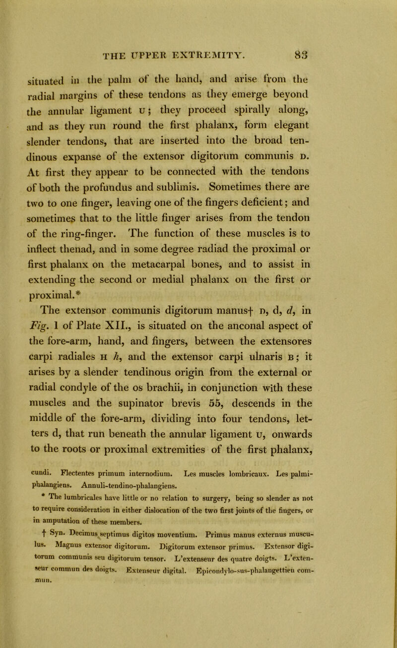 situated in the palm of the hand, and arise from the radial margins of these tendons as they emerge beyond the annular ligament u; they proceed spirally along, and as they run round the first phalanx, form elegant slender tendons, that are inserted into the broad ten- dinous expanse of the extensor digitorum communis d. At first they appear to be connected with the tendons of both the profundus and sublimis. Sometimes there are two to one finger, leaving one of the fingers deficient; and sometimes that to the little finger arises from the tendon of the ring-finger. The function of these muscles is to inflect tlienad, and in some degree radiad the proximal or first phalanx on the metacarpal bones, and to assist in extending the second or medial phalanx on the first or proximal.# The extensor communis digitorum manus-f- n, d, d, in Fig. 1 of Plate XII., is situated on the anconal aspect of the fore-arm, hand, and fingers, between the extensores carpi radiales h h, and the extensor carpi ulnaris b; it arises by a slender tendinous origin from the external or radial condyle of the os brachii, in conjunction with these muscles and the supinator brevis 55, descends in the middle of the fore-arm, dividing into four tendons, let- ters d, that run beneath the annular ligament u, onwards to the roots or proximal extremities of the first phalanx, cundi. Flectentes primum internodiura. Les muscles lombricaux. Les palmi- phalangiens. Annuli-tendino-phalangiens. * The lumbricales have little or no relation to surgery, being so slender as not to require consideration in either dislocation of the two first joints of the fingers, or in amputation of these members. t Syn. Decimus septimus digitos moventium. Primus manus externus muscu- lus. Magnus extensor digitorum. Digitorum extensor primus. Extensor digi- torum communis seu digitorum tensor. L’extenseur des quatre doigts. L’exten- seur commun des doigts. Extenseur digital. EpiCondylo-sus-phalangettien com- mun.