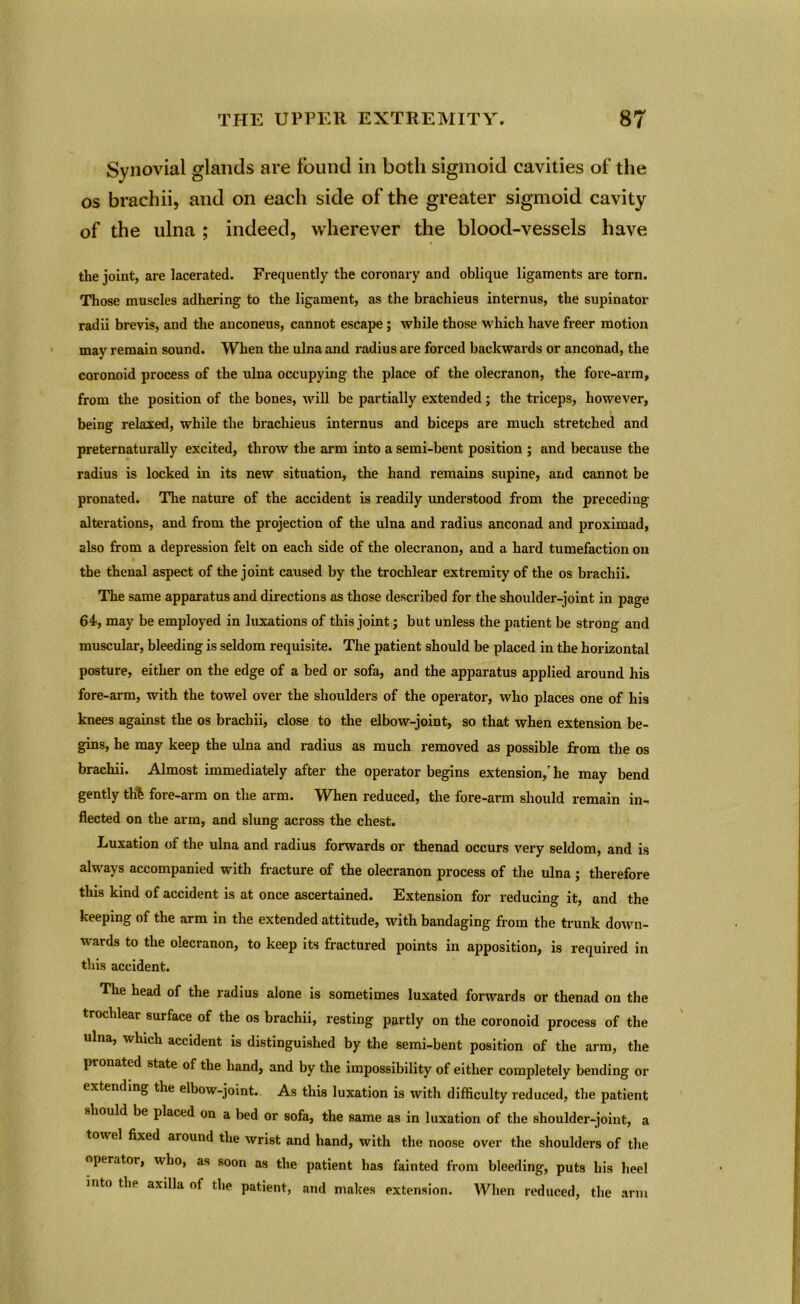 Synovial glands are found in both sigmoid cavities of the os brachii, and on each side of the greater sigmoid cavity of the ulna ; indeed, wherever the blood-vessels have the joint, are lacerated. Frequently the coronary and oblique ligaments are torn. Those muscles adhering to the ligament, as the brachieus internus, the supinator radii brevis, and the anconeus, cannot escape; while those which have freer motion may remain sound. When the ulna and radius are forced backwards or anconad, the coronoid process of the ulna occupying the place of the olecranon, the fore-arm, from the position of the bones, will be partially extended; the triceps, however, being relaxed, while the bi'achieus internus and biceps are much stretched and preternaturally excited, throw the arm into a semi-bent position ; and because the radius is locked in its new situation, the hand remains supine, and cannot be pronated. The nature of the accident is readily understood from the preceding alterations, and from the projection of the ulna and radius anconad and proximad, also from a depression felt on each side of the olecranon, and a hard tumefaction on the thenal aspect of the joint caused by the trochlear extremity of the os brachii. The same apparatus and directions as those described for the shoulder-joint in page 61, may be employed in luxations of this joint; but unless the patient be strong and muscular, bleeding is seldom requisite. The patient should be placed in the horizontal posture, either on the edge of a bed or sofa, and the apparatus applied around his fore-arm, with the towel over the shoulders of the operator, who places one of his knees against the os brachii, close to the elbow-joint, so that when extension be- gins, he may keep the ulna and radius as much removed as possible from the os brachii. Almost immediately after the operator begins extension/ he may bend gently tlfe fore-arm on the arm. When reduced, the fore-arm should remain in- flected on the arm, and slung across the chest. Luxation of the ulna and radius forwards or thenad occurs very seldom, and is always accompanied with fracture of the olecranon process of the ulna; therefore this kind of accident is at once ascertained. Extension for reducing it, and the keeping of the arm in the extended attitude, with bandaging from the trunk down- wards to the olecranon, to keep its fractured points in apposition, is required in this accident. The head of the radius alone is sometimes luxated forwards or thenad on the trochlear surface of the os brachii, resting partly on the coronoid process of the ulna, which accident is distinguished by the semi-bent position of the arm, the pionated state of the hand, and by the impossibility of either completely bending or extending the elbow-joint. As this luxation is with difficulty reduced, the patient should be placed on a bed or sofa, the same as in luxation of the shoulder-joint, a tow el fixed around the wrist and hand, with the noose over the shoulders of the operator, who, as soon as the patient has fainted from bleeding, puts his heel into tlip axilla of the patient, and makes extension. When reduced, the arm