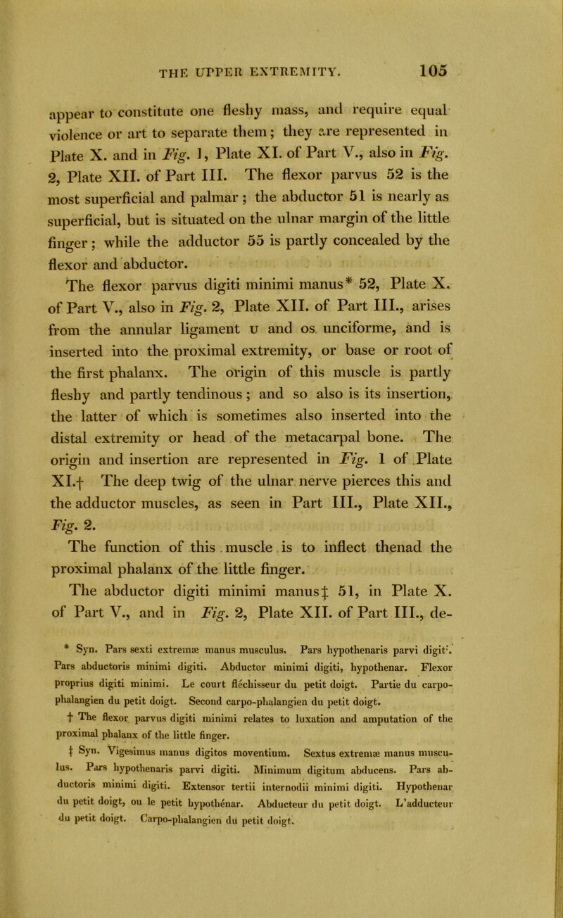 appear to constitute one fleshy mass, and require equal violence or art to separate them; they are represented in Plate X. and in Fig. 1, Plate XI. of Part V., also in Fig. 2, Plate XII. of Part III. The flexor parvus 52 is the most superficial and palmar; the abductor 51 is nearly as superficial, but is situated on the ulnar margin of the little finger; while the adductor 55 is partly concealed by the flexor and abductor. The flexor parvus digiti minimi manus* 52, Plate X. of Part V., also in Fig. 2, Plate XII. of Part III., arises from the annular ligament u and os unciforme, and is inserted into the proximal extremity, or base or root of the first phalanx. The origin of this muscle is partly fleshy and partly tendinous ; and so also is its insertion, the latter of which is sometimes also inserted into the distal extremity or head of the metacarpal bone. The origin and insertion are represented in Fig. 1 of Plate Xl.f The deep twig of the ulnar nerve pierces this and the adductor muscles, as seen in Part III., Plate XII., Fig. 2. The function of this muscle is to inflect thenad the proximal phalanx of the little finger. The abductor digiti minimi manus J 51, in Plate X. of Part V., and in Fig. 2, Plate XII. of Part III., de- * Syn. Pars sexti extreme manus musculus. Pars hypothenaris parvi digit’. Pars abductoris minimi digiti. Abductor minimi digiti, hypothenar. Flexor proprius digiti minimi. Le court flechisseur du petit doigt. Partie du carpo- phalangien du petit doigt. Second carpo-plialangien du petit doigt. t The flexor parvus digiti minimi relates to luxation and amputation of the proximal phalanx of the little finger. | Syn. Vigesimus manus digitos moventium. Sextus extremae manus muscu- lus. Pars hypothenaris parvi digiti. Minimum digitum abducens. Pars ab- ductoris minimi digiti. Extensor tertii internodii minimi digiti. Hypothenar du petit doigt, ou le petit hypothenar. Abducteur du petit doigt. L’adducteur du petit doigt. Carpo-plialangien du petit doigt.