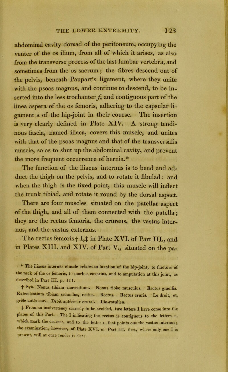 abdominal cavity dorsad of the peritoneum, occupying the venter of the os ilium, from all of which it arises, as also from the transverse process of the last lumbar vertebra, and sometimes from the os sacrum; the fibres descend out of the pelvis, beneath Paupart’s ligament, where they unite with the psoas magnus, and continue to descend, to be in- serted into the less trochanter and contiguous part of the linea aspera of the os femoris, adhering to the capsular li- gament a of the hip-joint in their course. The insertion is very clearly defined in Plate XIV. A strong tendi- nous fascia, named iliaca, covers this muscle, and unites with that of the psoas magnus and that of the transversalis muscle, so as to shut up the abdominal cavity, and prevent the more frequent occurrence of hernia.* The function of the iliacus interims is to bend and ad- duct the thigh on the pelvis, and to rotate it fibulad: and when the thigh is the fixed point, this muscle will inflect the trunk tibiad, and rotate it round by the dorsal aspect. There are four muscles situated on the patellar aspect of the thigh, and all of them connected with the patella; they are the rectus femoris, the crureus, the vastus inter- nus, and the vastus externus. The rectus femorisf I,J in Plate XVI. of Part III., and in Plates XIII. and XIV. of Part V., situated on the pa- * The iliacus internus muscle relates to luxation of the hip-joint, to fracture of the neck of the os femoris, to morbus coxarius, and to amputation at this joint, as described in Part III. p. 111. t Syn. Nonus tibiam moventium. Nonus tibiae musculus. Rectus gracilis. Extendentium tibiam secundus, rectus. Rectus. Rectus cruris. Le droit, ou grele anterieur. Droit anterieur crural. Ilio-rotulien. t om an inadvertency scarcely to be avoided, two letters I have come into the plates of this Part. The I indicating the rectus is contiguous to the letters r, which mark the crureus, and to the letter l that points out the vastus internus; the examination, however, of Plate XVI. of Part III. first, where only one I is present, will at once render it clear.