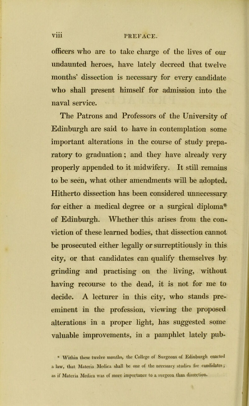 Vlll Pit E FACE. officers who are to take charge of the lives of our undaunted heroes, have lately decreed that twelve months’ dissection is necessary for every candidate who shall present himself for admission into the naval service. The Patrons and Professors of the University of Edinburgh are said to have in contemplation some important alterations in the course of study prepa- ratory to graduation; and they have already very properly appended to it midwifery. It still remains to be seen, what other amendments will be adopted. Hitherto dissection has been considered unnecessary for either a medical degree or a surgical diploma* of Edinburgh. Whether this arises from the con- viction of these learned bodies, that dissection cannot be prosecuted either legally or surreptitiously in this city, or that candidates can qualify themselves by grinding and practising on the living, without having recourse to the dead, it is not for me to decide. A lecturer in this city, who stands pre- eminent in the profession, viewing the proposed alterations in a proper light, has suggested some valuable improvements, in a pamphlet lately pub- * Within these twelve months, the College of Surgeons of Edinburgh enacted a law, that Materia Medica shall be one of the necessary studies for candidates; as if Materia Medica was of more importance to a surgeon than dissection.