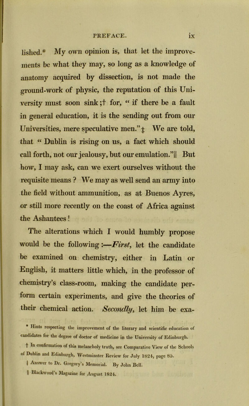 lished.* My own opinion is, that let the improve- ments be what they may, so long as a knowledge of anatomy acquired by dissection, is not made the ground-work of physic, the reputation of this Uni- versity must soon sink ;t for, “ if there be a fault in general education, it is the sending out from our Universities, mere speculative men.” j We are told, that “ Dublin is rising on us, a fact which should call forth, not our jealousy, but our emulation.”!! But how, I may ask, can we exert ourselves without the requisite means ? We may as well send an army into the field without ammunition, as at Buenos Ayres, or still more recently on the coast of Africa against the Ashantees! The alterations which I would humbly propose would be the following:—First, let the candidate be examined on chemistry, either in Latin or English, it matters little which, in the professor of chemistry’s class-room, making the candidate per- form certain experiments, and give the theories of their chemical action. Secondly, let him be exa- Hints respecting the improvement of the literary and scientific education of candidates for the degree of doctor of medicine in the University of Edinburgh. f In confirmation of this melancholy truth, see Comparative View of the Schools of Dublin and Edinburgh, Westminster Review for July 1824', page 85. 1 Answcr to Dr. Gregory’s Memorial. By John Bell. || Blackwood’s Magazine for August 1824.