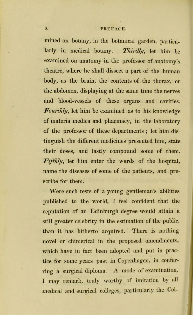 mined on botany, in the botanical garden, particu- larly in medical botany. Thirdly, let him be examined on anatomy in the professor of anatomy’s theatre, where he shall dissect a part of the human body, as the brain, the contents of the thorax, or the abdomen, displaying at the same time the nerves and blood-vessels of these organs and cavities. Fourthly, let him be examined as to his knowledge of materia medica and pharmacy, in the laboratory of the professor of these departments ; let him dis- tinguish the different medicines presented him, state their doses, and lastly compound some of them. Fifthly, let him enter the wards of the hospital, name the diseases of some of the patients, and pre- scribe for them. Were such tests of a young gentleman’s abilities published to the world, I feel confident that the reputation of an Edinburgh degree would attain a still greater celebrity in the estimation of the public, than it has hitherto acquired. There is nothing novel or chimerical in the proposed amendments, which have in fact been adopted and put in prac- tice for some years past in Copenhagen, in confer- ring a surgical diploma. A mode of examination, I may remark, truly worthy ol imitation by all medical and surgical colleges, particularly the Col-