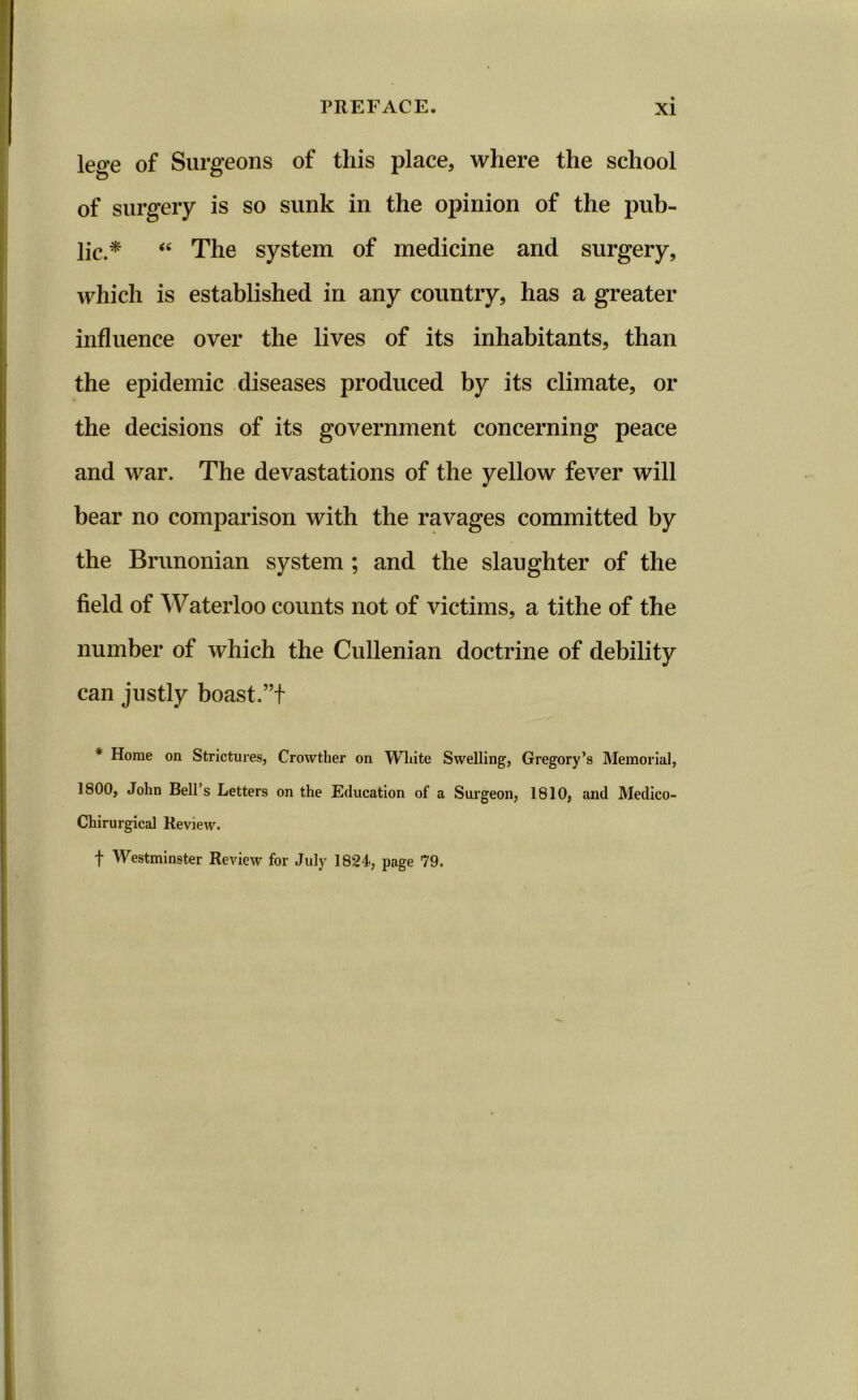 lege of Surgeons of this place, where the school of surgery is so sunk in the opinion of the pub- lic.* “ The system of medicine and surgery, which is established in any country, has a greater influence over the lives of its inhabitants, than the epidemic diseases produced by its climate, or the decisions of its government concerning peace and war. The devastations of the yellow fever will bear no comparison with the ravages committed by the Brunonian system ; and the slaughter of the field of Waterloo counts not of victims, a tithe of the number of which the Cullenian doctrine of debility can justly boast.”t * Horae on Strictures, Crowther on Wliite Swelling, Gregory’s Memorial, 1800, John Bell s Letters on the Education of a Surgeon, 1810, and Medico- Chirurgical Review. f Westminster Review for July 1824, page 79.