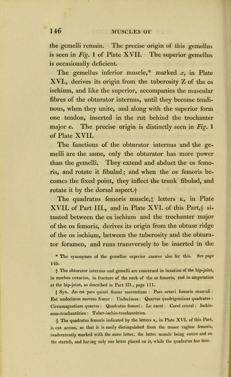 146 MUSCLES OF the gemelli remain. The precise origin of this gemellus is seen in Fig. 1 of Plate XVII. The superior gemellus is occasionally deficient. The gemellus inferior muscle,* marked x, in Plate XVI. , derives its origin from the tuberosity Z of the os ischium, and like the superior, accompanies the muscular fibres of the obturator internus, until they become tendi- nous, when they unite, and along with the superior form one tendon, inserted in the rut behind the trochanter major e. The precise origin is distinctly seen in Fig. 1 of Plate XVII. The functions of the obturator internus and the ge- melli are the same, only the obturator has more power than the gemelli. They extend and abduct the os femo- ris, and rotate it fibulad; and when the os femoris be- comes the fixed point, they inflect the trunk fibulad, and rotate it by the dorsal aspect.j- The quadratus femoris muscle,J letters k, in Plate XVII. of Part III., and in Plate XVI. of this Part,§ si- tuated between the os ischium and the trochanter major of the os femoris, derives its origin from the obtuse ridge of the os ischium, between the tuberosity and the obtura- tor foramen, and runs transversely to be inserted in the * The synonymes of the gemellus superior answer also for this. See page 145. j- The obturator internus and gemelli are concerned in luxation of the hip-joint, in morbus coxarius, in fracture of the neck of the os femoris, and in amputation at the hip-joint, as described in Part III., page 111. I Syn. An est pars quinti femur moventium : Pars octavi femoris musculi : Est undecimus movens femur : Undecimus: Quartus quadrigeminus quadratus : Circumagentium quartus : Quadratus femori : Le carre : Carni crural : Ischio- sous-trochant&rien: Tuber-ischio-trochanterien. § The quadratus femoris indicated by the letters k, in Plate XVI. of this Part, is cut across, so that it is easily distinguished from the tensor vaginse femoris, inadvertently marked with the same letter, the latter muscle being entire and on the stretch, and having only one letter placed on it, while the quadratus has four.