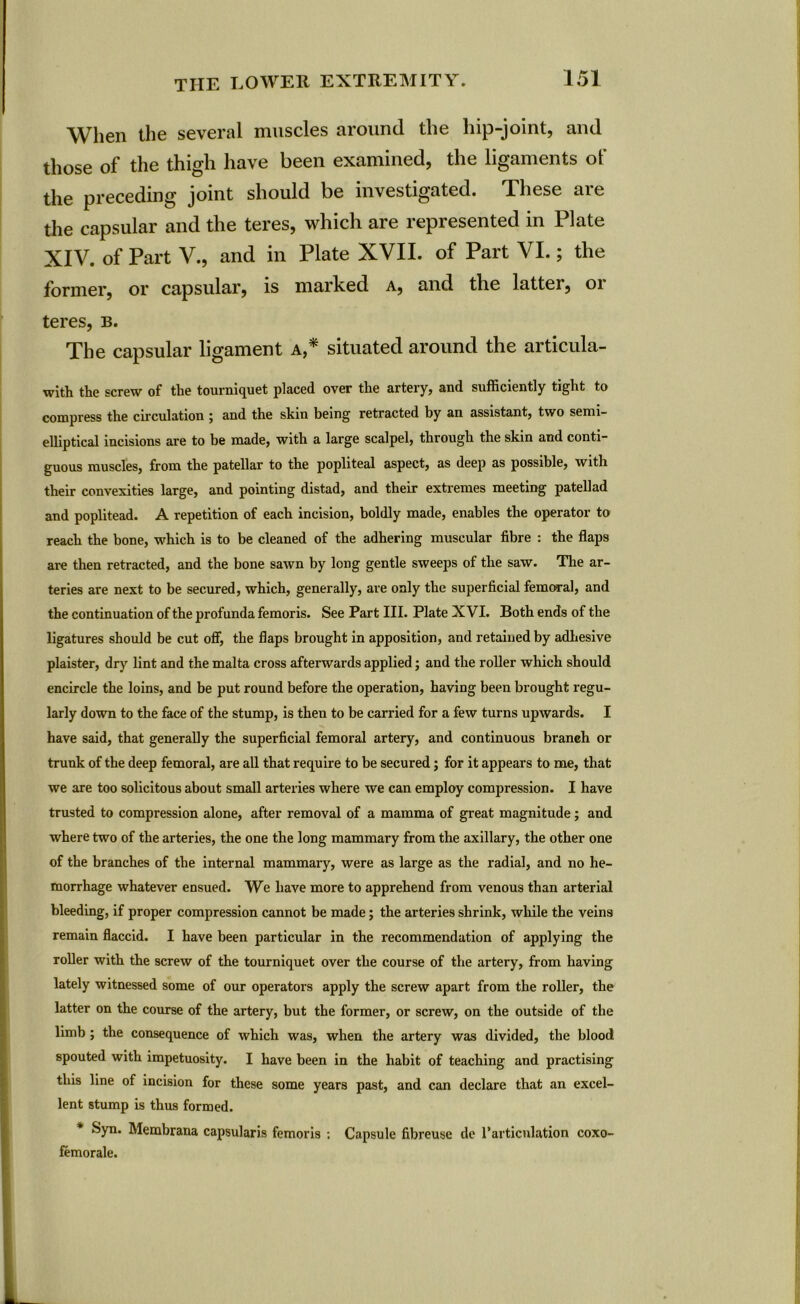 When the several muscles around the hip-joint, and those of the thigh have been examined, the ligaments of the preceding joint should be investigated. These are the capsular and the teres, which are represented in Plate XIV. of Part V., and in Plate XVII. of Part VI.; the former, or capsular, is marked a, and the latter, 01 teres, b. The capsular ligament a,* situated around the articula- with the screw of the tourniquet placed over the artery, and sufficiently tight to compress the circulation j and the skin being retracted by an assistant, two semi- elliptical incisions are to be made, with a large scalpel, through the skin and conti- guous muscles, from the patellar to the popliteal aspect, as deep as possible, with their convexities large, and pointing distad, and their extremes meeting patellad and poplitead. A repetition of each incision, boldly made, enables the operator to reach the bone, which is to be cleaned of the adhering muscular fibre : the flaps are then retracted, and the bone sawn by long gentle sweeps of the saw. The ar- teries are next to be secured, which, generally, are only the superficial femoral, and the continuation of the profunda femoris. See Part III. Plate XVI. Both ends of the ligatures should be cut off, the flaps brought in apposition, and retained by adhesive plaister, dry lint and the malta cross afterwards applied; and the roller which should encircle the loins, and be put round before the operation, having been brought regu- larly down to the face of the stump, is then to be carried for a few turns upwards. I have said, that generally the superficial femoral artery, and continuous branch or trunk of the deep femoral, are all that require to be secured; for it appears to me, that we are too solicitous about small arteries where we can employ compression. I have trusted to compression alone, after removal of a mamma of great magnitude; and where two of the arteries, the one the long mammary from the axillary, the other one of the branches of the internal mammary, were as large as the radial, and no he- morrhage whatever ensued. We have more to apprehend from venous than arterial bleeding, if proper compression cannot be made; the arteries shrink, while the veins remain flaccid. I have been particular in the recommendation of applying the roller with the screw of the tourniquet over the course of the artery, from having lately witnessed some of our operators apply the screw apart from the roller, the latter on the course of the artery, but the former, or screw, on the outside of the limb ; the consequence of which was, when the artery was divided, the blood spouted with impetuosity. I have been in the habit of teaching and practising this line of incision for these some years past, and can declare that an excel- lent stump is thus formed. Syn. Membrana capsularis femoris : Capsule fibreuse de l’articulation coxo- femorale.