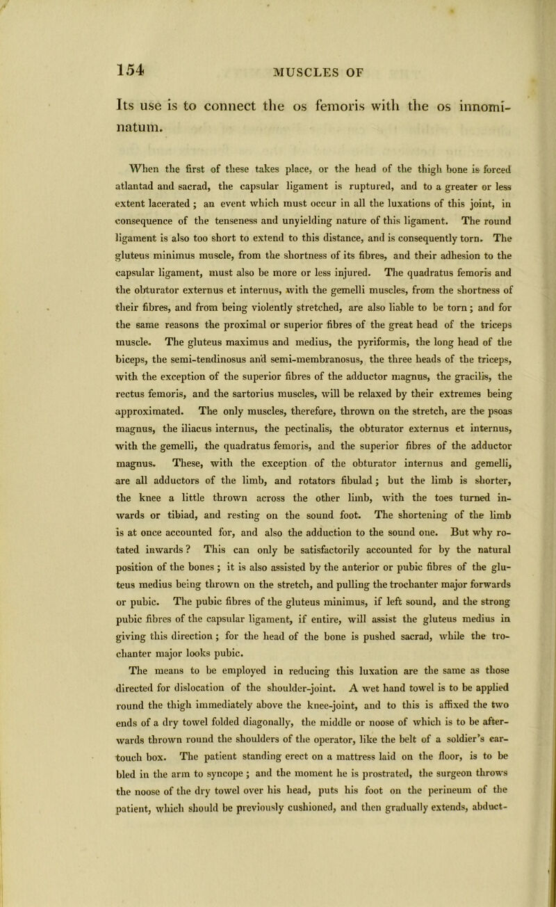 Its use is to connect the os femoris with the os innomi- natum. When the first of these takes place, or the head of the thigh, hone is forced atlantad and sacrad, the capsular ligament is ruptured, and to a greater or less extent lacerated ; an event which must occur in all the luxations of this joint, in consequence of the tenseness and unyielding nature of this ligament. The round ligament is also too short to extend to this distance, and is consequently torn. The gluteus minimus muscle, from the shortness of its fibres, and their adhesion to the capsular ligament, must also be more or less injured. The quadratus femoris and the obturator externus et interims, with the gemelli muscles, from the shortness of their fibres, and from being violently stretched, are also liable to be torn; and for the same reasons the proximal or superior fibres of the great head of the triceps muscle. The gluteus maximus and medius, the pyriformis, the long head of the biceps, the semi-tendinosus and semi-membranosus, the three heads of the triceps, with the exception of the superior fibres of the adductor magnus, the gracilis, the rectus femoris, and the sartorius muscles, will be relaxed by their extremes being approximated. The only muscles, therefore, thrown on the stretch, are the psoas magnus, the iliacus internus, the pectinalis, the obturator externus et internus, with the gemelli, the quadratus femoris, and the superior fibres of the adductor magnus. These, with the exception of the obturator internus and gemelli, are all adductors of the limb, and rotators fibulad; but the limb is shorter, the knee a little thrown across the other limb, with the toes turned in- wards or tibiad, and resting on the sound foot. The shortening of the limb is at once accounted for, and also the adduction to the sound one. But why ro- tated inwards ? This can only be satisfactorily accounted for by the natural position of the bones ; it is also assisted by the anterior or pubic fibres of the glu- teus medius being thrown on the stretch, and pulling the trochanter major forwards or pubic. The pubic fibres of the gluteus minimus, if left sound, and the strong pubic fibres of the capsular ligament, if entire, will assist the gluteus medius in giving this direction; for the head of the bone is pushed sacrad, while the tro- chanter major looks pubic. The means to be employed in reducing this luxation are the same as those directed for dislocation of the shoulder-joint. A wet hand towel is to be applied round the thigh immediately above the knee-joint, and to this is affixed the two ends of a dry towel folded diagonally, the middle or noose of which is to be after- wards thrown round the shoulders of the operator, like the belt of a soldier’s car- touch box. The patient standing erect on a mattress laid on the floor, is to be bled in the arm to syncope ; and the moment he is prostrated, the surgeon throws the noose of the dry towel over his head, puts his foot on the perineum of the patient, which should be previously cushioned, and then gradually extends, abduct-