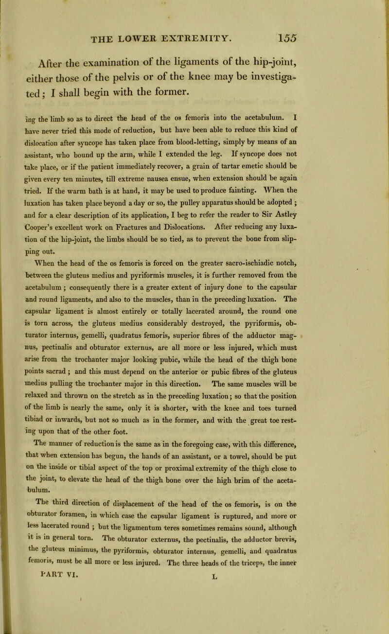 After the examination of the ligaments of the hip-joint, either those of the pelvis or of the knee may be investiga- ted ; I shall begin with the former. ing the limb so as to direct the head of the os femoris into the acetabulum. I have never tried this mode of reduction, but have been able to reduce this kind of dislocation after syncope has taken place from blood-letting, simply by means of an assistant, who bound up the arm, while I extended the leg. If syncope does not take place, or if the patient immediately recover, a grain of tartar emetic should be given every ten minutes, till extreme nausea ensue, when extension should be again tried. If the warm bath is at hand, it may be used to produce fainting. When the luxation has taken place beyond a day or so, the pulley apparatus should be adopted ; aud for a clear description of its application, I beg to refer the reader to Sir Astley Cooper’s excellent work on Fractures and Dislocations. After reducing any luxa- tion of the hip-joint, the limbs should be so tied, as to prevent the bone from slip- ping out. When the head of the os femoris is forced on the greater sacro-ischiadic notch, between the gluteus medius and pyriformis muscles, it is further removed from the acetabulum ; consequently there is a greater extent of injury done to the capsular and round ligaments, and also to the muscles, than in the preceding luxation. The capsular ligament is almost entirely or totally lacerated around, the round one is torn across, the gluteus medius considerably destroyed, the pyriformis, ob- turator internus, gemelli, quadratus femoris, superior fibres of the adductor mag- nus, pectinalis and obturator externus, are all more or less injured, which must arise from the trochanter major looking pubic, while the head of the thigh bone points sacrad; and this must depend on the anterior or pubic fibres of the gluteus medius pulling the trochanter major in this direction. The same muscles will be relaxed and thrown on the stretch as in the preceding luxation; so that the position of the limb is nearly the same, only it is shorter, with the knee and toes turned tibiad or inwards, but not so much as in the former, and with the great toe rest- ing upon that of the other foot. The manner of reduction is the same as in the foregoing case, with this difference, that when extension has begun, the hands of an assistant, or a towel, should be put on the inside or tibial aspect of the top or proximal extremity of the thigh close to the joint, to elevate the head of the thigh bone over the high brim of the aceta- bulum. The third direction of displacement of the head of the os femoris, is on the obturator foramen, in which case the capsular ligament is ruptured, and more or less lacerated round ; but the ligamentum teres sometimes remains sound, although it is in general torn. The obturator externus, the pectinalis, the adductor brevis, the gluteus minimus, the pyriformis, obturator internus, gemelli, and quadratus femoris, must be all more or less injured. The three heads of the triceps, the inner PART VI. r i
