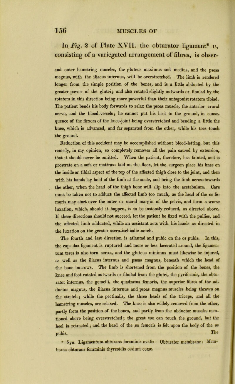 In Fig. 2 of Plate XVII. the obturator ligament* u, consisting of a variegated arrangement of fibres, is obser- and outer hamstring muscles, the gluteus maximus and medius, and the psoas magnus, with the iliacus internus, will be overstretched. The limb is rendered longer from the simple position of the bones, and is a little abducted by the greater power of the glutei; and also rotated slightly outwards or fibulad by the rotators in this direction being more powerful than their antagonist rotators tibiad. The patient bends his body forwards to relax the psoas muscle, the anterior crural nerve, and the blood-vessels; he cannot put his heel to the ground, in conse- quence of the flexors of the knee-joint being overstretched and bending a little the knee, which is advanced, and far separated from the other, while his toes touch the ground. Reduction of this accident may be accomplished without blood-letting, but this remedy, in my opinion, so completely removes all the pain caused by extension, that it should never be omitted. When the patient, therefore, has fainted, and is prostrate on a sofa or mattrass laid on the floor, let the surgeon place his knee on the inside or tibial aspect of the top of the affected thigh close to the joint, and then with his hands lay hold of the limb at the ancle, and bring the limb across towards the other, when the head of the thigh bone will slip into the acetabulum. Care must be taken not to adduct the affected limb too much, as the head of the os fe- moris may start over the outer or sacral margin of the pelvis, and form a worse luxation, which, should it happen, is to be instantly reduced, as directed above. If these directions should not succeed, let the patient be fixed with the pullies, and the affected limb adducted, while an assistant acts with his hands as directed in the luxation on the greater sacro-ischiadic notch. The fourth and last direction is atlantad and pubic on the os pubis. In this, the capsular ligament is ruptured and more or less lacerated around, the ligamen- tum teres is also torn across, and the gluteus minimus must likewise be injured, as well as the iliacus internus and psoas magnus, beneath which the head of the bone burrows. The limb is shortened from the position of the bones, the knee and foot rotated outwards or fibulad from the glutei, the pyriformis, the obtu- rator internus, the gemelli, the quadratus femoris, the superior fibres of the ad- ductor magnus, the iliacus interims and psoas magnus muscles being thrown on the stretch; while the pectinalis, the three heads of the triceps, and all the hamstring muscles, are relaxed. The knee is also widely removed from the other, partly from the position of the bones, and partly from the abductor muscles men- tioned above being overstretched; the great toe can touch the ground, but the heel is retracted; and the head of the os femoris is felt upon the body of the os The * Syn. Ligamcntum obturans foraminis ovalis ; Obturator membrane ; Mem- brana obturans foraminis thyreoidis ossium coxrc.