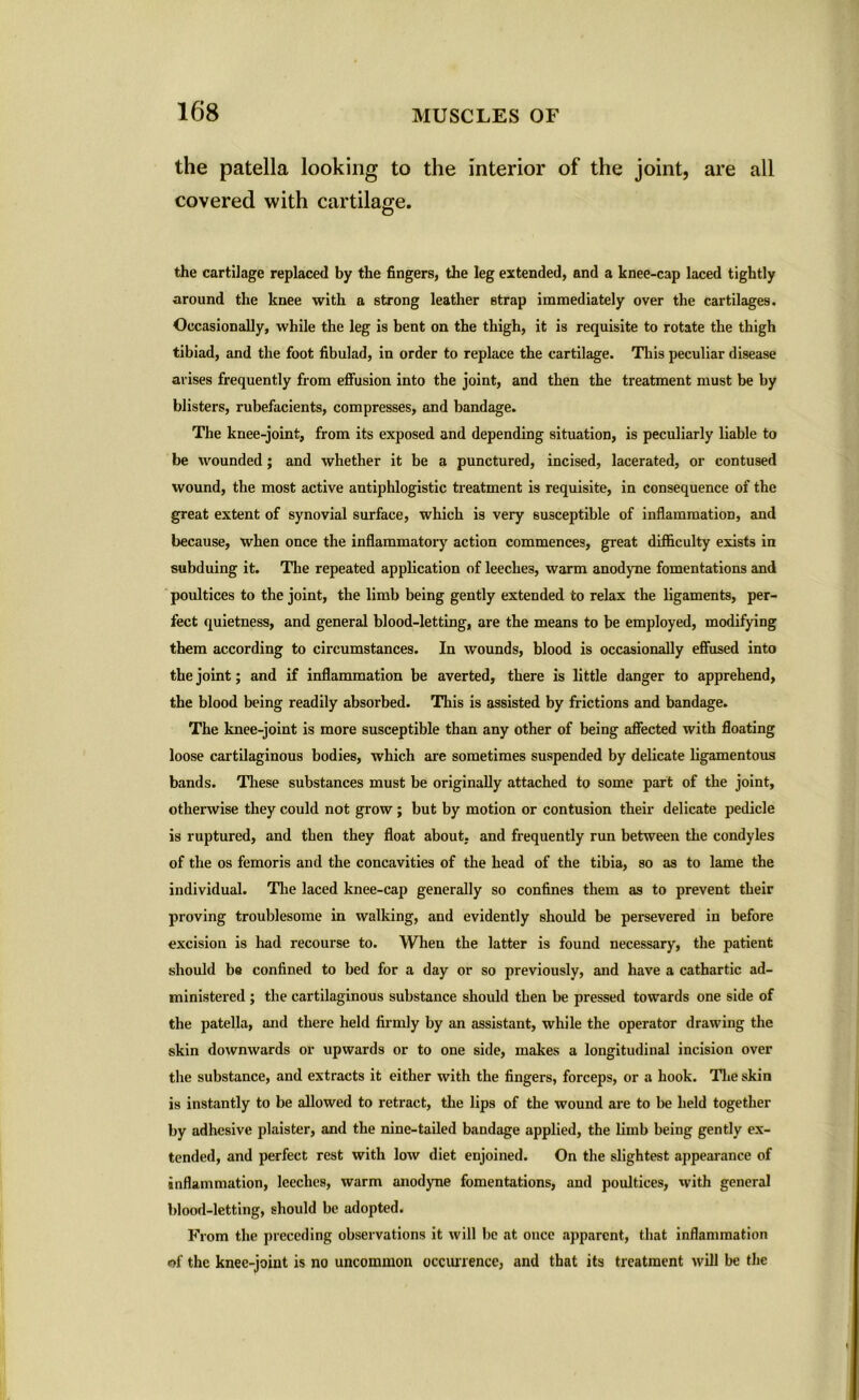 the patella looking to the interior of the joint, are all covered with cartilage. the cartilage replaced by the fingers, the leg extended, and a knee-cap laced tightly around the knee with a strong leather strap immediately over the cartilages. Occasionally, while the leg is bent on the thigh, it is requisite to rotate the thigh tibiad, and the foot fibulad, in order to replace the cartilage. This peculiar disease arises frequently from effusion into the joint, and then the treatment must be by blisters, rubefacients, compresses, and bandage. The knee-joint, from its exposed and depending situation, is peculiarly liable to be wounded ; and whether it be a punctured, incised, lacerated, or contused wound, the most active antiphlogistic treatment is requisite, in consequence of the great extent of synovial surface, which is very susceptible of inflammation, and because, when once the inflammatory action commences, great difficulty exists in subduing it. The repeated application of leeches, warm anodyne fomentations and poultices to the joint, the limb being gently extended to relax the ligaments, per- fect quietness, and general blood-letting, are the means to be employed, modifying them according to circumstances. In wounds, blood is occasionally effused into the joint; and if inflammation be averted, there is little danger to apprehend, the blood being readily absorbed. This is assisted by frictions and bandage. The knee-joint is more susceptible than any other of being affected with floating loose cartilaginous bodies, which are sometimes suspended by delicate ligamentous bands. These substances must be originally attached to some part of the joint, otherwise they could not grow ; but by motion or contusion their delicate pedicle is ruptured, and then they float about, and frequently run between the condyles of the os femoris and the concavities of the head of the tibia, so as to lame the individual. The laced knee-cap generally so confines them as to prevent their proving troublesome in walking, and evidently should be persevered in before excision is had recourse to. When the latter is found necessary, the patient should be confined to bed for a day or so previously, and have a cathartic ad- ministered ; the cartilaginous substance should then be pressed towards one side of the patella, and there held firmly by an assistant, while the operator drawing the skin downwards or upwards or to one side, makes a longitudinal incision over the substance, and extracts it either with the fingers, forceps, or a hook. The skin is instantly to be allowed to retract, the lips of the wound are to be held together by adhesive plaister, and the nine-tailed bandage applied, the limb being gently ex- tended, and perfect rest with low diet enjoined. On the slightest appearance of inflammation, leeches, warm anodyne fomentations, and poultices, with general blood-letting, should be adopted. From the preceding observations it will be at once apparent, that inflammation of the knee-joint is no uncommon occurrence, and that its treatment will be the