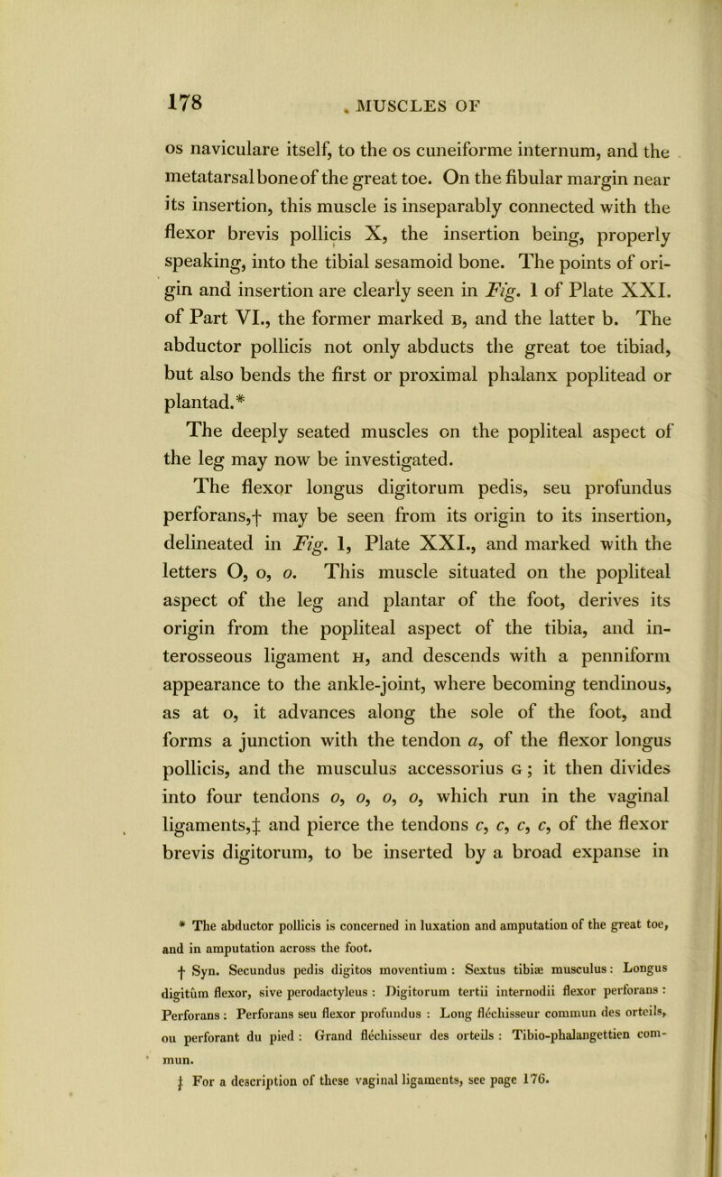 os naviculare itself, to the os cuneiforme internum, and the metatarsal bone of the great toe. On the fibular margin near its insertion, this muscle is inseparably connected with the flexor brevis pollicis X, the insertion being, properly speaking, into the tibial sesamoid bone. The points of ori- gin and insertion are clearly seen in Fig. 1 of Plate XXI. of Part VI., the former marked b, and the latter b. The abductor pollicis not only abducts the great toe tibiad, but also bends the first or proximal phalanx poplitead or plan tad.* The deeply seated muscles on the popliteal aspect of the leg may now be investigated. The flexor longus digitorum pedis, seu profundus perforans,f may be seen from its origin to its insertion, delineated in Fig. 1, Plate XXI., and marked with the letters O, o, o. This muscle situated on the popliteal aspect of the leg and plantar of the foot, derives its origin from the popliteal aspect of the tibia, and in- terosseous ligament h, and descends with a penniform appearance to the ankle-joint, where becoming tendinous, as at o, it advances along the sole of the foot, and forms a junction with the tendon a, of the flexor longus pollicis, and the musculus accessorius g ; it then divides into four tendons o, o, o, o, which run in the vaginal ligaments,^ and pierce the tendons c, c, c, c, of the flexor brevis digitorum, to be inserted by a broad expanse in * The abductor pollicis is concerned in luxation and amputation of the great toe, and in amputation across the foot. •f- Syn. Secundus pedis digitos moventium : Sextus tibiae musculus: Longus digitum flexor, sive perodactyleus : Digitorum tertii internodii flexor pertorans : Perforans : Perforans seu flexor profundus : Long fl^chisseur cornmun des orteils, ou perforant du pied : Grand flechisseur des orteils : Tibio-phalangettien com- * mun. J For a description of these vaginal ligaments, see page 176.