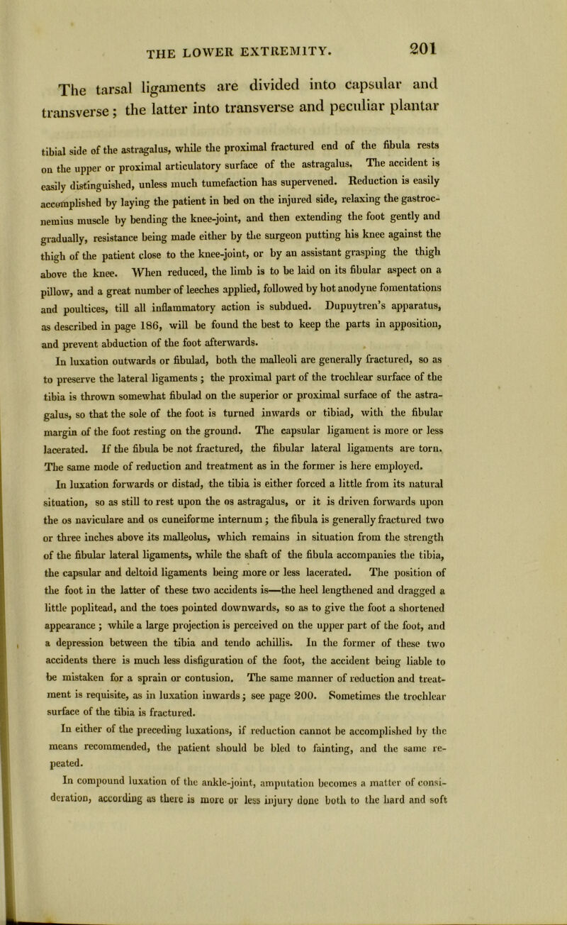The tarsal ligaments are divided into capsular and transverse ; the latter into transverse and peculiar plantar tibial side of the astragalus, while the proximal fractured end of the fibula rests ou the upper or proximal articulatory surface of the astragalus. The accident is easily distinguished, unless much tumefaction has supervened. Reduction is easily accomplished by laying the patient in bed on the injured side, relaxing the gastroc- nemius muscle by bending the knee-joint, and then extending the foot gently and gradually, resistance being made either by the surgeon putting his knee against the thigh of the patient close to the knee-joint, or by an assistant grasping the thigh above the knee. When reduced, the limb is to be laid on its fibular aspect on a pillow, and a great number of leeches applied, followed by hot anodyne fomentations and poultices, till all inflammatory action is subdued. Dupuytren’s apparatus, as described in page 186, will be found the best to keep the parts in apposition, and prevent abduction of the foot afterwards. In luxation outwards or fibulad, both the malleoli are generally fractured, so as to preserve the lateral ligaments ; the proximal part of the trochlear surface of the tibia is thrown somewhat fibulad on the superior or proximal surface of the astra- galus, so that the sole of the foot is turned inwards or tibiad, with the fibular margin of the foot resting on the ground. The capsular ligament is more or less lacerated. If the fibula be not fractured, the fibular lateral ligaments are torn. The same mode of reduction and treatment as in the former is here employed. In luxation forwards or distad, the tibia is either forced a little from its natural situation, so as still to rest upon the os astragalus, or it is driven forwards upon the os naviculare and os cuneiforme internum ; the fibula is generally fractured two or three inches above its malleolus, which remains in situation from the strength of the fibular lateral ligaments, while the shaft of the fibula accompanies the tibia, the capsular and deltoid ligaments being more or less lacerated. The position of the foot in the latter of these two accidents is—the heel lengthened and dragged a little poplitead, and the toes pointed downwards, so as to give the foot a shortened appearance ; while a large projection is perceived on the upper part of the foot, and a depression between the tibia and tendo achillis. In the former of these two accidents there is much less disfiguration of the foot, the accident being liable to lie mistaken for a sprain or contusion. The same manner of reduction and treat- ment is requisite, as in luxation inwards; see page 200. Sometimes the trochlear surface of the tibia is fractured. In either of the preceding luxations, if reduction cannot be accomplished by the means recommended, the patient should be bled to fainting, and the same re- peated. In compound luxation of the ankle-joint, amputation becomes a matter of consi- deration, according as there is more or less injury done both to the hard and soft