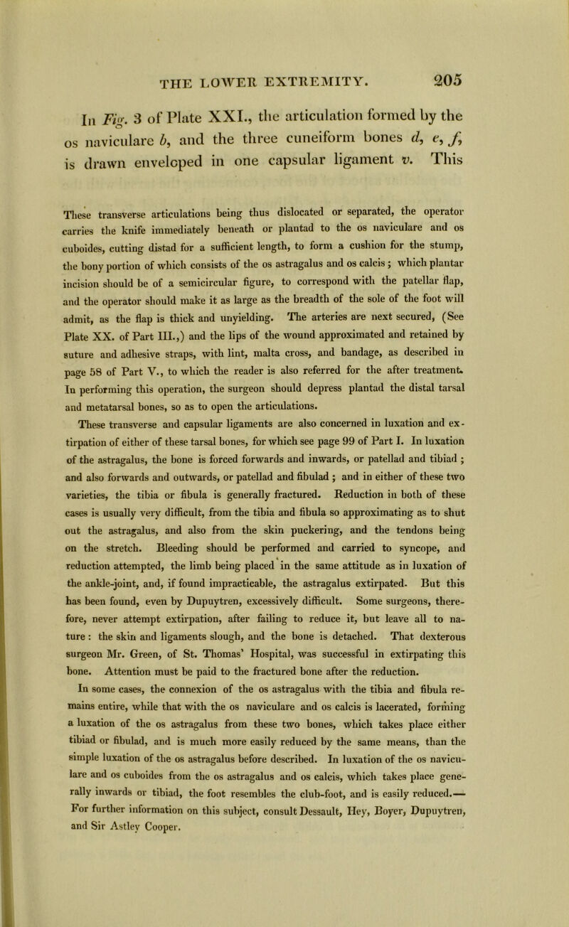 In Fig. 3 of Plate XXI., the articulation formed by the os naviculare b, and the three cuneiform bones d, t, /, is drawn enveloped in one capsular ligament v. This These transverse articulations being thus dislocated or separated, the operator carries the knife immediately beneath or plantad to the os naviculare and os cuboides, cutting distad tor a sufficient length, to form a cushion for the stump, the bony portion of which consists ot the os astragalus and os calcis 5 which plantar incision should be of a semicircular figure, to correspond with the patellar fiap, and the operator should make it as large as the breadth of the sole of the foot will admit, as the flap is thick and unyielding. The arteries are next secured, (See Plate XX. of Part III.,) and the lips of the wound approximated and retained by suture and adhesive straps, with lint, malta cross, and bandage, as described in page 58 of Part V., to which the reader is also referred for the after treatment. In performing this operation, the surgeon should depress plantad the distal tarsal and metatarsal bones, so as to open the articulations. These transverse and capsular ligaments are also concerned in luxation and ex- tirpation of either of these tarsal bones, for which see page 99 of Part I. In luxation of the astragalus, the bone is forced forwards and inwards, or patellad and tibiad ; and also forwards and outwards, or patellad and fibulad ; and in either of these two varieties, the tibia or fibula is generally fractured. Reduction in both of these cases is usually very difficult, from the tibia and fibula so approximating as to shut out the astragalus, and also from the skin puckering, and the tendons being on the stretch. Bleeding should be performed and carried to syncope, and A reduction attempted, the limb being placed in the same attitude as in luxation of the ankle-joint, and, if found impracticable, the astragalus extirpated. But this has been found, even by Dupuytren, excessively difficult. Some surgeons, there- fore, never attempt extirpation, after failing to reduce it, but leave all to na- ture : the skin and ligaments slough, and the bone is detached. That dexterous surgeon Mr. Green, of St. Thomas’ Hospital, was successful in extirpating this bone. Attention must be paid to the fractured bone after the reduction. In some cases, the connexion of the os astragalus with the tibia and fibula re- mains entire, while that with the os naviculare and os calcis is lacerated, forniing a luxation of the os astragalus from these two bones, which takes place either tibiad or fibulad, and is much more easily reduced by the same means, than the simple luxation of the os astragalus before described. In luxation of the os navicu- lare and os cuboides from the os astragalus and os calcis, which takes place gene- rally inwards or tibiad, the foot resembles the club-foot, and is easily reduced.— For further information on this subject, consult Dessault, Hey, Boyer, Dupuytren, and Sir Astlev Cooper.