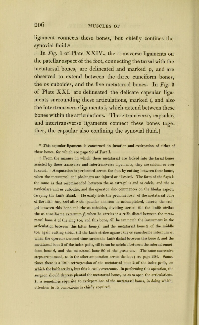 ligament connects these bones, but chiefly confines the synovial fluid.* In Fig. 1 of Plate XXIV., the transverse ligaments on the patellar aspect of the foot, connecting the tarsal with the metatarsal bones, are delineated and marked y>, and are observed to extend between the three cuneiform bones, the os cuboides, and the five metatarsal bones. In Fig. 3 of Plate XXI. are delineated the delicate capsular liga- ments surrounding these articulations, marked /, and also the intertransverse ligaments i, which extend between these bones within the articulations. These transverse, capsular, and intertransverse ligaments connect these bones toge- ther, the capsular also confining the synovial fluid.-f * This capsular ligament is concerned in luxation and extirpation of either of these bones, for which see page 99 of Part L f From the manner in which these metatarsal are locked into the tarsal bones assisted by these transverse and intertransverse ligaments, they are seldom or ever luxated. Amputation is performed across the foot by cutting between these bones, when the metatarsal and phalanges are injured or diseased. The form of the flaps is the same as that recommended between the os astragalus and os calcis, and the os naviculare and os cuboides, and the operator also commences on the fibular aspect, carrying the knife tibiad. He easily feels the prominence t of the metatarsal bone of the little toe, and after the patellar incision is accomplished, inserts the scal- pel between this bone and the os cuboides, dividing across till the knife strikes the os cuneiforme externum f, when he carries it a trifle distad between the meta- tarsal bone 4 of the ring toe, and this bone, till he can notch the instrument in the articulation between this latter bone f, and the metatarsal bone 3 of the middle toe, again cutting tibiad till the knife strikes against the os cuneiforme internum d, when the operator a second time carries the knife distad between this bone d, and the metatarsal bone 2 of the index pedis, till it can be notched between the internal cunei- form bone d, and the metatarsal bone 20 of the great toe. The same successive steps are pursued, as in the other amputation across the foot; see page 204. Some- times there is a little retrogression of the metatarsal bone 2 of the index pedis, on which the knife strikes, but this is easily overcome. In performing this operation, the surgeon should depress plantad the metatarsal bones, so as to open the articulations. It is sometimes requisite to extirpate one of the metatarsal bones, in doing which, attention to its connexions is chiefly required.