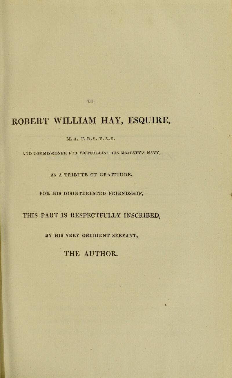 ROBERT WILLIAM HAY, ESQUIRE, M. A. F. R.S. F. A.S. AND COMMISSIONER FOR VICTUALLING HIS MAJESTY’S NAVY, AS A TRIBUTE OF GRATITUDE, FOR HIS DISINTERESTED FRIENDSHIP, THIS PART IS RESPECTFULLY INSCRIBED, BY HIS VERY OBEDIENT SERVANT, THE AUTHOR