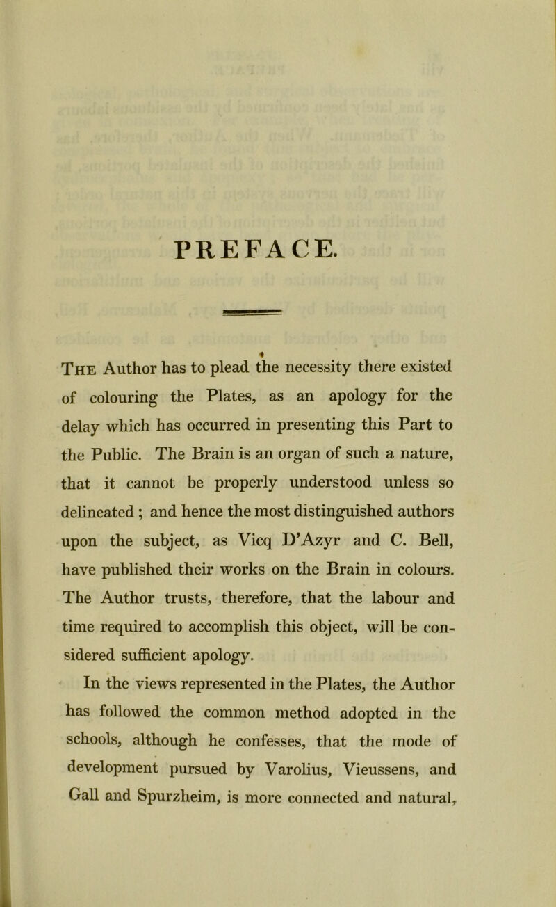 PREFACE. « The Author has to plead the necessity there existed of colouring the Plates, as an apology for the delay which has occurred in presenting this Part to the Public. The Brain is an organ of such a nature, that it cannot be properly understood unless so delineated; and hence the most distinguished authors upon the subject, as Vicq D’Azyr and C. Bell, have published their works on the Brain in colours. The Author trusts, therefore, that the labour and time required to accomplish this object, will be con- sidered sufficient apology. In the views represented in the Plates, the Author has followed the common method adopted in the schools, although he confesses, that the mode of development pursued by Varolius, Vieussens, and Gall and Spurzheim, is more connected and natural.